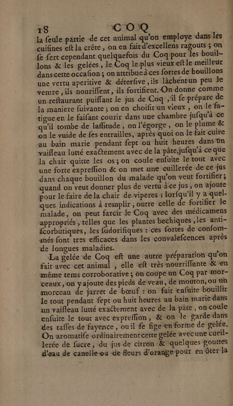 la feule partie -de cet animal qu'on employe dans les cuifines eft la crête, on en faitd'excellens ragouts ; on fe ert cependant quelquefois du Coqipour les bouil- ons &amp; les gelées , le Coq leplus vieux eftle meilleur danscette.occafon ; on attribueâces fortes de bouillons une vertu aperitive &amp; .déterfive , ils lâchenrun peu le ventre, ils nouriffent , ils fortifient. On donne comme un-reftaurant puiflant le jus de Coq ;'il fe prépare de la maniere fuivante ; on en choifitun vieux , on Je’fa- tigueen le faifant courir dans une chambre jufqu'à ce qu'il tombe de laflitude, on l'égorge, on le plume &amp; on le vuide de fes entrailles, après quoi on le fait cuire au bain marie pendant fept ou huit ‘heures dans'ün vaifleau lutté exaétement avec de la‘pâte,jufqu’à ce que la chair quitte les os; on coule enfuite le tout avec une forte expreflion &amp; on met une ‘cuillerée de ce jus dans chaque bouillon du malade qu’on veut fortifier ; quand on veut donner plus de vertu àce jus, on ajoute : pour lefaire de la chair de viperes ; lorfqu'il y a quel- ques indications à remplir , outre celle de fortifier le malade, on peut farcir le Coq ‘avec des médicamens appropriés , telles que les plantes bechiques ,les anti- fcorbutiques, les fudorifiques : ces fortes de confom- snés fonc tres efficaces dans les convalefcences après de longues maladies. La gelée de Coq ft une autre préparation qu'on faitravec cet animal , elle ‘eft très nourriffante &amp; en _ même tems corroborative ; on cotfpe un Côq par mor- ceaux on yajoute des pieds deveau, de mouton, ou un morceau de jarret de bœuf : on fait enfuite ‘bouillir le tout pendant fept ou huit heures au baïn marie dans un vaifleau lutté exactement avec de la pâte, on coule enfuire le tour avec expreflion, &amp; on le garde dans . des vaffes de fayence , ouil fe fige en forme de gelée. On aromatife ordinairementcette gelée avecune cueil- lerée de fucre, du jus de citron &amp; ‘quelques gouttes d'eau de canelle-ou de fleurs d'orange pour en ôter Ha