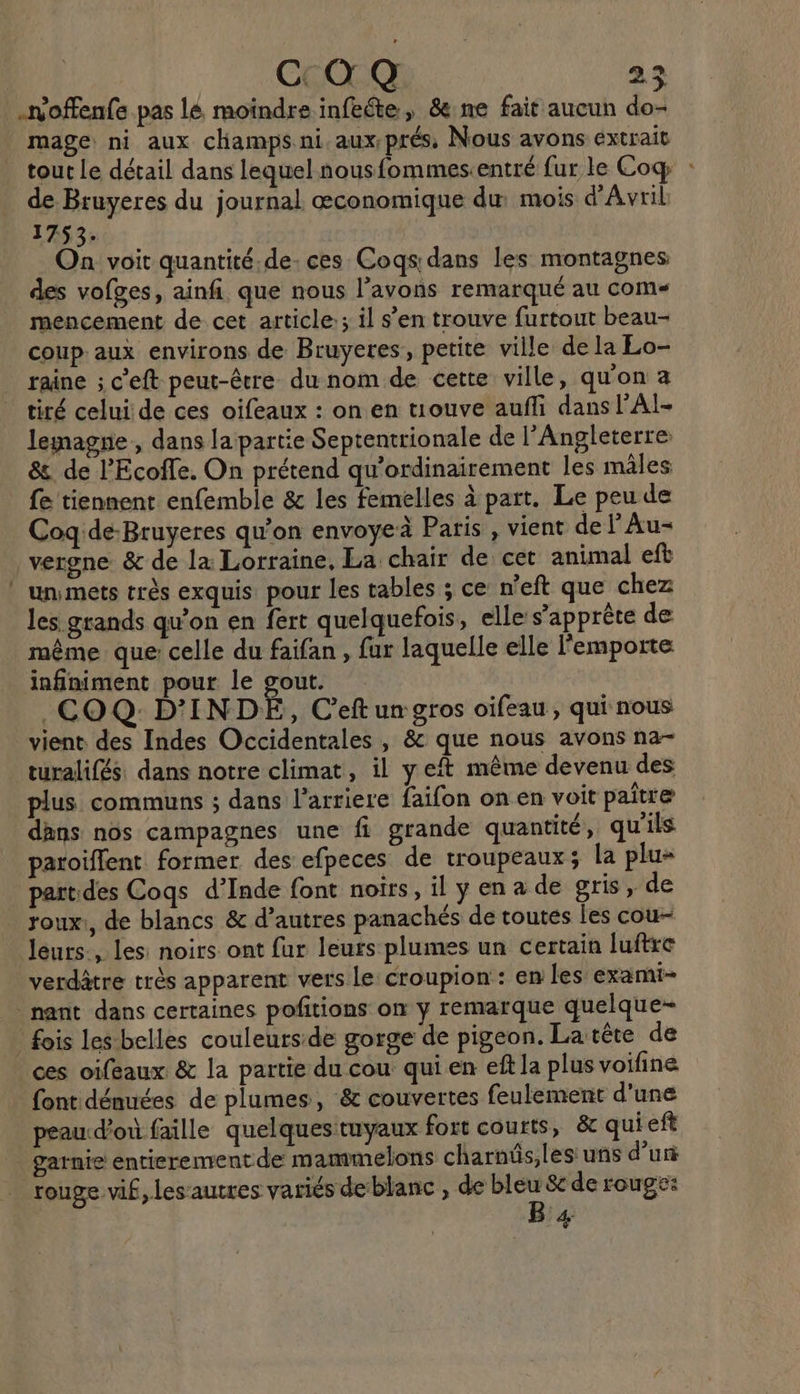 .noffenfe pas lé moïndre infeéte, &amp;:ne fait aucun do mage: ni aux champs ni. aux-prés, Nous avons extrait tout le détail dans lequel nousfommes. entré fur le Coq : de Bruyeres du journal œconomique du mois d'Avril 1753. On voit quantité.de- ces Cogs: dans les montagnes des vofges, ainf. que nous l’avons remarqué au coms mencement de cet article; il s’en trouve furtout beau- coup: aux environs de Bruyeres, petite ville de la Lo- raine ; c’eft peut-être du nom de cette ville, qu'on a tiré celui de ces oifeaux : on en tuouve aufñli dans PAI- lemagne., dans lapartie Septentrionale de l'Angleterre: &amp;. de l’Ecoffe. On prétend qu'ordinairement les mâles fe tiennent enfemble &amp; les femelles à part. Le peu de Coqide-Bruyeres qu'on envoyeà Paris , vient de lAu- vergne &amp; de la Lorraine, La chair de cet animal eft ” unsmets très exquis pour les tables ; ce n’eft que chez les grands qu’on en fert quelquefois, elle s’apprète de même que: celle du faifan , fur laquelle elle l'emporte infiniment pour le gout. .COQ D'INDE, C'eft un gros oifeau, qui nous vient des Indes Occidentales , &amp; que nous avons na- turalifés. dans notre climat, il y et même devenu des plus communs ; dans l'arriere faifon on en voit paitre dans nôs campagnes une fi grande quantité, qu'ils paroiflent former des efpeces de troupeaux; la plu- part des Coqs d’Inde font noirs, il y en a de gris, de roux:, de blancs &amp; d’autres panachés de toutes les cou- leurs, les: noirs ont fur leurs plumes un certain luftre verdâtre très apparent vers le: croupion : en les exami- nant dans certaines pofitions on y remarque quelque- fois les-belles couleurs:de gorge de pigeon. La tête de ces oifeaux &amp; la partie du cou qui en eft la plus voifine font dénuées de plumes, &amp; couvertes feulement d'une peau:d'où faille quelques:tuyaux fort courts, &amp; quieft _ garnie entierementde mammelons charnüs,les uns dur rouge vif, les’autres variés deblanc , de nt Se de rouge: &amp;