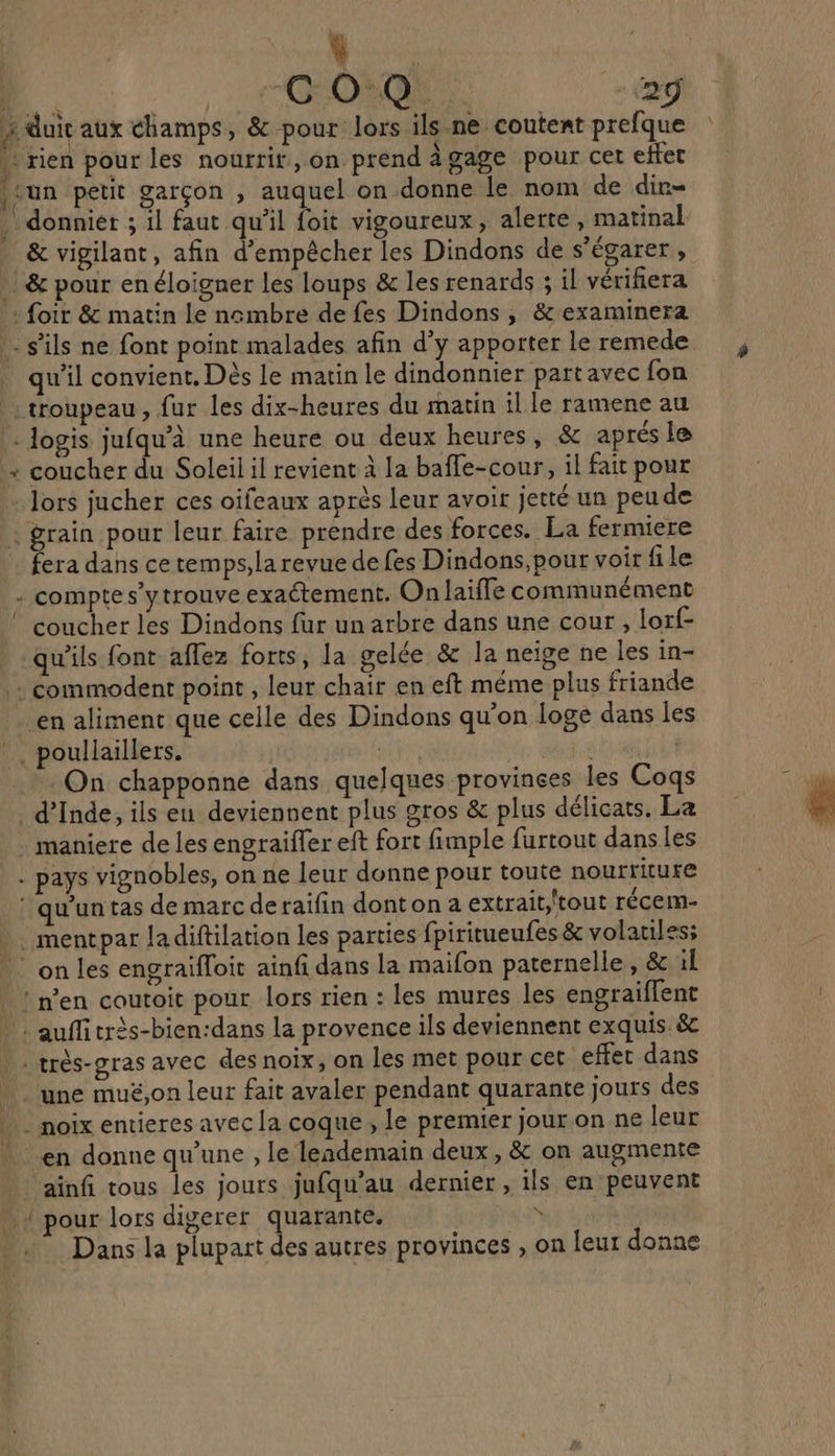 | GO Q 2 2 duit aux champs, &amp; pour lors ils ne coutent prefque . rien pour les nourrit, on prend àgage pour cet effet sun petit garçon , auquel on donne le nom de dir- | donnier ; il faut qu'il foit vigoureux, alerte , matinal _ &amp; vigilant, afin d'empêcher les Dindons de s’égarer, &amp; pour enéloigner les loups &amp; les renards ; il vérifiera + foir &amp; matin le ncmbre de fes Dindons , &amp; examinera - s'ils ne font point malades afin d’y apporter le remede. qu'il convient. Dès le matin le dindonnier partavec fon troupeau, fur les dix-heures du matin il le ramene au . logis jufqu’à une heure ou deux heures, &amp; aprés le : coucher du Soleil il revient à la baffe-cour, il fait pour lors jucher ces oifeaux après leur avoir jetté un peude . grain pour leur faire prendre des forces. La fermiere fera dans ce temps,la revue de fes Dindons,pour voir file compte s’ytrouve exactement, On laïffe communément coucher les Dindons fur un arbre dans une cour , lorf- qu'ils font aflez forts, la gelée &amp; la neige ne les in- |: commodent point , leur chair en eft méme plus friande en aliment que celle des Dindons qu'on loge dans les _. poullaillers. sy | SERRE On chapponne dans quelques provinces les Coqs d'Inde, ils eu deviennent plus gros &amp; plus délicats. La maniere de les engraiffer eft fort fimple furtout dans les . pays vignobles, on ne leur donne pour toute nourriture ‘qu'un tas de marc deraifin dont on a extrait;'tout récem- . mentpar ladiftilation les parties fpiritueufes &amp; volatiles; : on les engraifloit ainfi dans la maifon paternelle, &amp; il ln'en coutoit pour lors rien : les mures les engraiflent . auffitrès-bien:dans la provence ils deviennent exquis. &amp; très-gras avec des noix, on les met pour cet effet dans une muë,on leur fait avaler pendant quarante jours des . noix entieres avec la coque , le premier jour on ne leur * en donnequ'une , le lendemain deux, &amp; on augmente ‘ainfi tous les jours jufqu’au dernier, ils en peuvent . { pour lors digerer quarante. : » . Dans la plupart des autres provinces , on leur donne 4 7-4