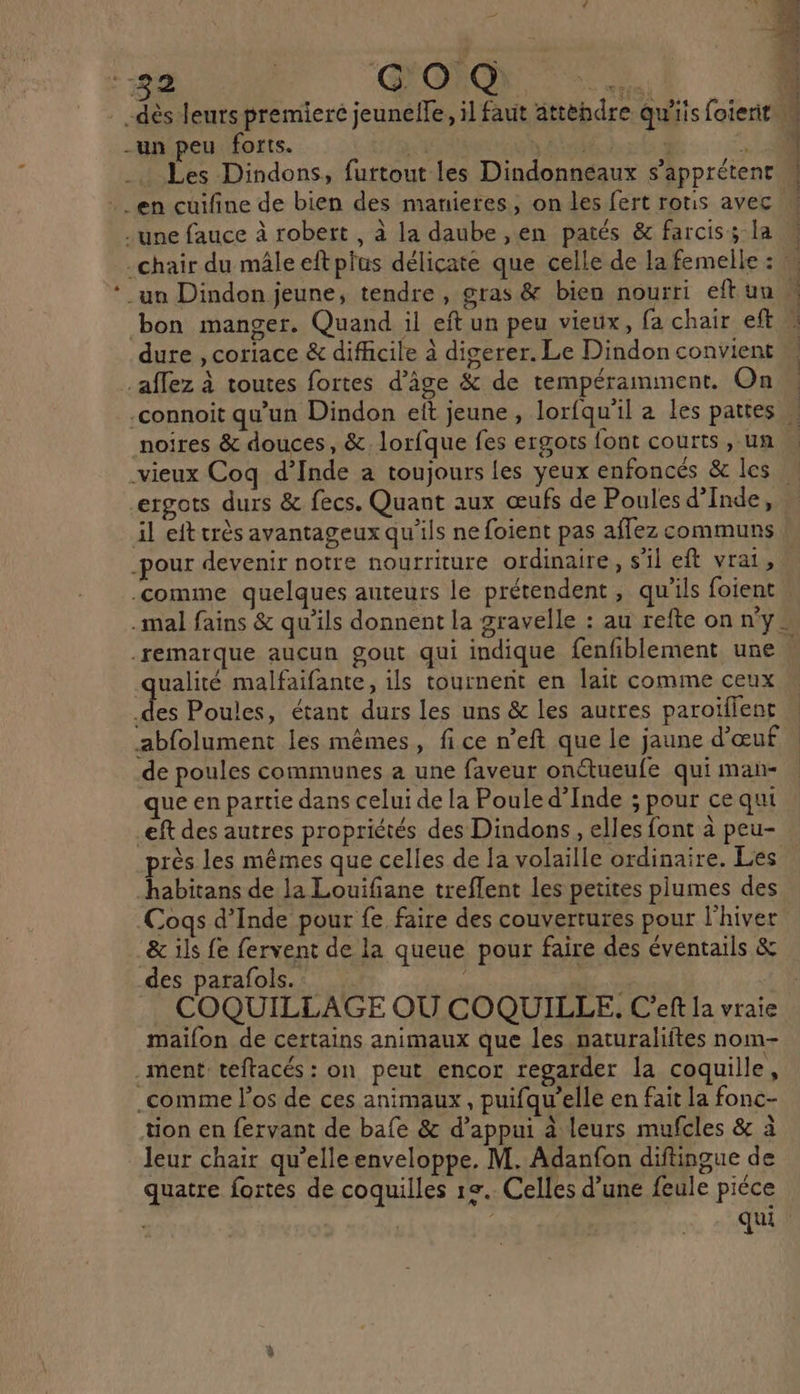 _ dès leurs premierc jeunelle, il faut attebdre qu'iis foierit M -un peu forts. + ETS - 20 _. Les Dindons, furtout les Dindonneaux s’apprétent M . en cuifine de bien des manieres; on les fert rotis avec W - une fauce à robert, à la daube ,en patés &amp; farcis; la \ -chair du mâle eftplas délicate que celle de la femelle : ‘un Dindon jeune, tendre, gras &amp; bien nourri eftun bon manger. Quand il eft un peu vieux, fa chair eft » dure , coriace &amp; difficile à digerer. Le Dindon convient affez à toutes fortes d’ige &amp; de tempéramment. On \ -connoit qu’un Dindon eit jeune, lorfqu’il a les pattes » noires &amp; douces, &amp;. lorfque fes ergots font courts, un | vieux Coq d’Inde a toujours les yeux enfoncés &amp; les … ergots durs &amp; fecs. Quant aux œufs de Poules d'Inde, il eft très avantageux qu'ils ne foient pas affez communs -pour devenir notre nourriture ordinaire, s'il eft vrai, comme quelques auteurs le prétendent , qu’ils foient .mal fains &amp; qu’ils donnent la gravelle : au refte on ny. .remarque aucun gout qui indique fenfiblement une qualité malfaifante, ils tournent en lait comme ceux F6 Poules, étant durs les uns &amp; les autres paroïflent | abfolument les mêmes, fice n’eft que le jaune d'œuf | de poules communes a une faveur onétueufe qui man- que en partie dans celui de la Poule d'Inde ; pour ce qui eft des autres propriétés des Dindons, elles font à peu- près les mêmes que celles de la volaille ordinaire. Les habitans de la Louifiane treflent les petites plumes des Coqs d’Inde pour fe faire des couvertures pour l'hiver …&amp; ils fe fervent de la queue pour faire des éventails &amp; des parafols.. | | . COQUILLAGE OÙ COQUILLE. C’eft la vrai maifon de certains animaux que les naturaliftes nom- ment teftacés : on peut encor regarder la coquille, .comme l'os de ces animaux, puifqu’elle en fait la fonc- tion en fervant de bafe &amp; d’appui à leurs mufcles &amp; à leur chair qu’elleenveloppe. M. Adanfon diftingue de quatre fortes de coquilles re. Celles d’une feule piéce qui :