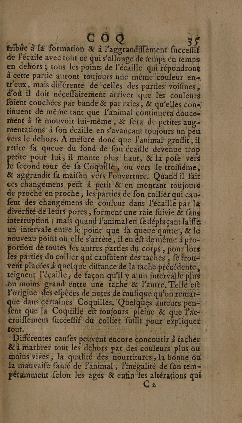 PE M fribie à {4 formation &amp; à l’agorandiffément (rccdRe de lécailé avec tout ce qui s’allonge dé emps én temps en dehors ; tous Les points de l’écaille qui répondront à cètte partie autont toujours une mêrne couleur én= treux, mais différenté de celles des parties voifines, d’où il doit nécéffairement arriver que les couleurs foient couchées par bande &amp; par raies, &amp; qu'elles con« _finuent dé mêrne tant que l'animal continuera douces _ mMént à fé mouvoir lui-même, &amp; fera de petites aug . mentations à fon écaïlle en s’avançant toujours ün peu Vérs le déhors. À mefure donc que. Panimral groffr, il retire fa queue du fond de fon écaïlle devehue trop petite pour lui, il monte plus haut, &amp; la pofe vers Je fecond tour de fa Coquillés, ou vers le troifiéme, &amp; aggrandit fa maifon vers Pouverture. Quand il fai 7 cés changemens petit à pétit &amp; en montant toujours de proche én proche, les parties de fon colliér qui cau- fent des changémens de couleur dans l'écaille par læ divérfité dé leur$ pores , forment une raie fuivis &amp; fahs interfuption ; mais quand l’animalen fe déplaçant laiflé un intervale éntre le point què fa queue quite, &amp; le nouveau point oùelle s'arrête, il en &amp;ft de même à pto- . portion de toutés les autres parties du corps, pour lors . Fes parties du collier qui catfoïent des taches ; fe trolt= vent placéés à quelque diftance de la tache: précédente à : teignent l’écaille ; dé façon qu'il y a.un intervalle plus . bu moins grand entré uné tache &amp; l’autre. Telle eft . l'origine des éfpèces de notes dé Mmufique qu'on feinar- . que dans céttaines Coquillés. Quelques auteurs pen- À Le que la Coquillé eft toujours plème &amp; que Pac- . croïflément fucceflif du tolliet fufit pour expliquer | tôut. ON SALAIOEL) EU D END . Différentés caufes peuvent encore concourir À tachér &amp;à matbrer tout les dehors pat des couleurs plus où + moins vives, la qualité des nourritures;, la bonne où | là nrauvaife fanté de l'animal, Pinégalité de fon tem- … péramment felon les ages &amp; A qué | 2