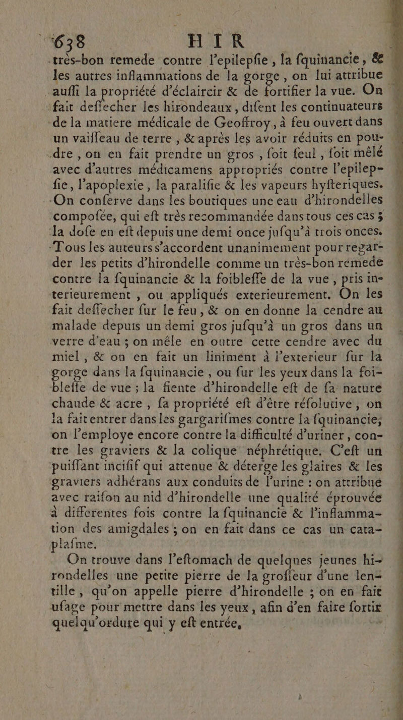les autres inflammations de la gorge, on lui attribue fait deffecher les hirondeaux, difent les continuateurs de la matiere médicale de Geoffroy, à feu ouvert dans un vaifleau de terre ; &amp; après les avoir réduits en pou- dre , on en fait prendre un gros , foit feul , foit mêlé avec d’autres médicamens appropriés contre l’epilep- fie, l’apoplexie, la paralifie &amp; les vapeurs hyfteriques. ‘On conferve dans les boutiques une eau d’hirondelles la dofe en eft depuis une demi once jufqu’à trois onces. “Tous les auteurs s'accordent unanimement pour regar- der les petits d’hirondelle comme un très-bon remede contre la fquinancie &amp; la foibleffe de la vue, pris in- terieurement , ou appliqués exterieurement. On les fait deffecher fur le feu, &amp; on en donne la cendre au malade depuis un demi gros jufqu’à un gros dans un verre d’eau ; on mêle en outre cette cendre avec du miel , &amp; on en fait un liniment à l'exterieur fur la gorge dans la fquinancie , ou fur les yeux dans la foi- blelfe de vue ; la fiente d’hirondelle eft de fa nature chaude &amp; acre , fa propriété eft d’être réfolutive, on la faitentrer dans les gargarifmes contre la fquinancie; on l’employe encore contre la difficulté d’uriner, con- tre les graviers &amp; la colique néphrétique. C’eft un puiffant incifif qui attenue &amp; déterge les glaires &amp; les graviers adhérans aux conduits de lurine : on attribué avec raifon au nid d’hirondelle une qualité éprouvée à différentes fois contre la fquinancie &amp; l’inflamma- tion des amigdales ; on en fait dans ce cas un cata- plafme. Fe On trouve dans l’eftomach de quelqnes jeunes hi- rondelles une petite pierre de la grofieur d’une len= tille, qu'on appelle pierre d’hirondelle ; on en fait quelqu'ordure qui y eft entrée, “ TNT DIT PT] dé Mb