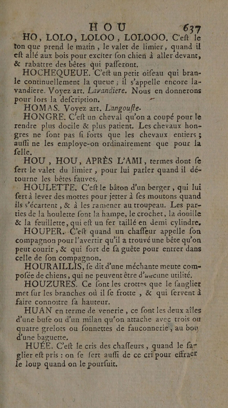 à H'OIU | 637 HO, LOLO, LOLOO, LOLOOO, C'eft le ton que prend le matin , le valet de limier, quand il cft allé aux bois pour exciter fon chien à aller devant, &amp; rabattre des bêtes qui pafleront. HOCHEQUEUE. C’eit un petit oifeau qui bran- le continuellement la queue ; il s’appelle encore la- vandiere. Voyez art. Layandiere. Nous en donnerons HOMAS. Voyez art. Langoufte. ud HONGRE. C'eft un cheval qu’on a coupé pour le rendre plus docile &amp; plus patient. Les chevaux hon- gres ne font pas fi forts que les chevaux entiers ; à ne les employe-on ordinairement que pour la elle. HOU , HOU, APRÈS L’AMI, termes dont fe fert le valet du limier , pour lui parler quand il dé- ! tourne les bêtes fauves. HOULETTE. C’eftle bâton d’un berger, qui lui fert à lever des mottes pour jetter à fes moutons quand ils s’écartent , &amp; à les ramener au troupeau. Les par- ties de la houlette font la hampe, le crochet, la douille &amp; la feuillette, qui eft un fer taillé en demi cylindre, HOUPER. C'eft quand un chaffeur appelle fon compagnon pour l’avertir qu’il a trouvé une bête qu’on peut courir , &amp; qui fort de fa guête pour entrer dans celle de fon compagnon. HOURAILLIS, fe dit d’une méchante meute com pofée de chiens, qui ne peuvent être d’scune utilité. HOUZURES. Ce font les crott=s que le fanglier met fur les branches où il fe frotte , &amp; qui fervent à faire connoitre fa hauteur. | HUAN en terme de venerie, ce font les deux aîles d’une bufe ou d’un milan qu’on attache avec trois ou quatre grelots ou fonnettes de fauconnerie, au bou d’une baguerte. pr à HUÉE. Ceit le cris des chafleurs, quand le far glier eft pris : on fe fert aufli de ce cri pour effraër le loup quand on le pourfuit.