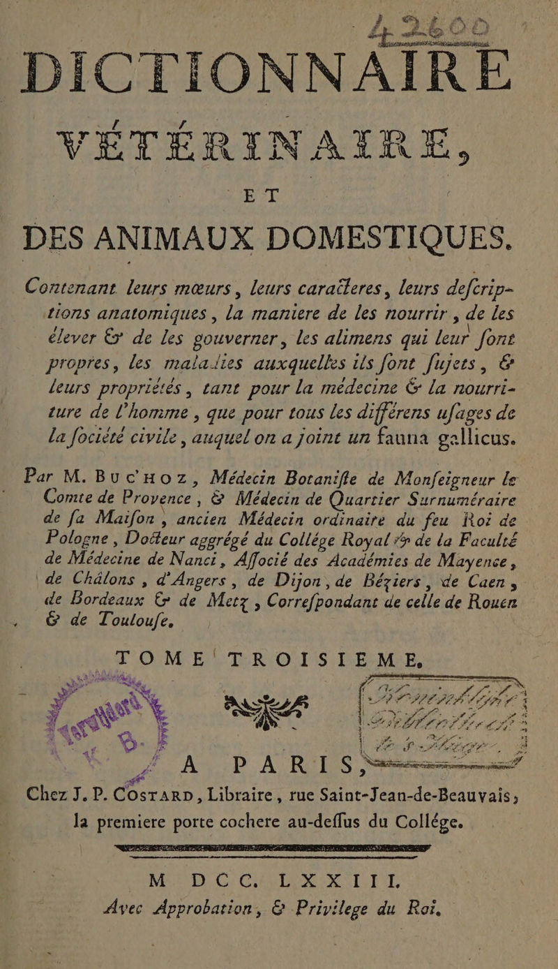 k .L'OLAN ; sn AA DICTIONNAIRE VÉTÉRINAIRE, DES ANIMAUX DOMESTIQUES. Contenant leurs mœurs, leurs caraëleres, leurs deftrip- {107$ anatomiques , La maniere de les nourrir , de les / . . \ élever Ë de les gouverner, les alimens qui leur [ons propres, les malallies auxquelles ils font fujets, &amp; leurs propriétès, tant pour la medecine &amp; la nourri- ture de l’homme , que pour tous les différens ufages de la focièré civile, auquel on a joint un fauna gallicus. Par M. BucHoz, Médecin Botanifle de Monfeigneur Le Comte de Provence , &amp; Médecin de Quartier Surnuméraire de fa Maifon , ancien Médecin ordinaire du feu Roi de Pologne , Doiteur aggrégé du Collége Royal #? de la Faculté de Médecine de Nanct, Affocié des Académies de Mayence, de Châlons , d'Angers, de Dijon, de Béziers, de Caen, de Bordeaux &amp; de Metz , Correfpondant de celle de Rouen &amp; de Touloufe, TOME TROISIEME, JA PARIS Ness. Chez J. P. Cosrarp, Libraire, rue Saint-Jean-de-Beauvais, la premiere porte cochere au-deflus du Collége. Ne DC GC EVLOR SNL: ET Avec Approbation, &amp; Privilege du Roï,