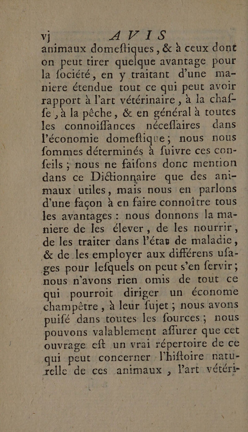 animaux domeftiques , &amp; à ceux dont on peut tirer quelque avantage pour la fociété, en y traitant d’une ma- niere étendue tout ce qui peut avoir rapport à l’art vétérinaire, à la chaf- fe ,à la pêche, &amp; en général à toutes les connoiflances néceflaires dans l’économie domeftique; nous nous fommes déterminés à fuivre ces con- {eils ; nous ne faifons donc mention dans ce Diétionnaire que des ant- maux utiles, mais nous en parlons d'une façon à en faire connoître tous les avantages : nous donnons la ma- _niere de les élever, de les nourrir, de les traiter dans l’étag de maladie, &amp; de les employer aux différens ufa- ges pour lefquels on peut s’en fervir; nous n'avons rien omis de tout ce qui pourroit diriger un économe champêtre , à leur fujet , nous avons puifé dans toutes les fources; nous pouvons valablement affurer que cet ouvrage eft un vrai répertoire de ce ui peut concerner : l'hiftoire natu- rclle de ces animaux , l’art vétéri-