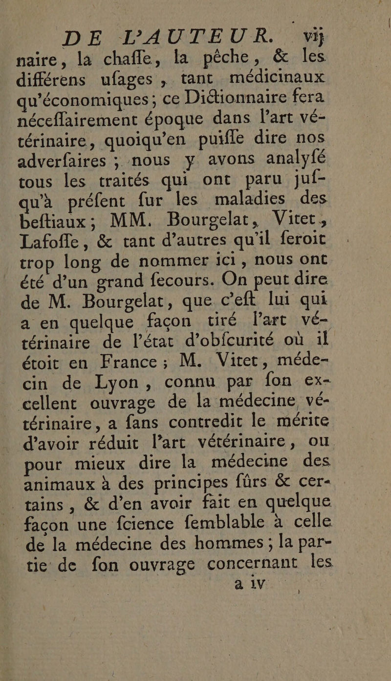 naire, la chafle, la pêche, &amp; les diférens ufages , tant médicinaux qu'économiques; ce Diétionnaire fera néceffairement époque dans l'art vé- térinaire, quoiqu’en puifle dire nos adverfaires ; nous y avons analyfé tous les traités qui ont paru juf- à préfent fur les maladies des beftiaux; MM. Bourgelat, Vitet, Lafofle, &amp; tant d’autres qu’il feroit trop long de nommer ici, nous ont été d’un grand fecours. On peut dire de M. Bourgelat, que c’eft lui qui a en quelque façon tiré Part vé- térinaire de l’état d’obfcurité où il étoit en France; M. Viret, méde- cin de Lyon, connu par fon ex- cellent ouvrage de la médecine, vé- térinaire, a fans contredit le mérite d’avoir réduit l’art vétérinaire, ou pour mieux dire la médecine des animaux à des principes fürs &amp; cer- _tains, &amp; d’en avoir fait en quelque facon une fcience femblable à celle de la médecine des hommes; la par- tie de fon ouvrage concernant les a 1V