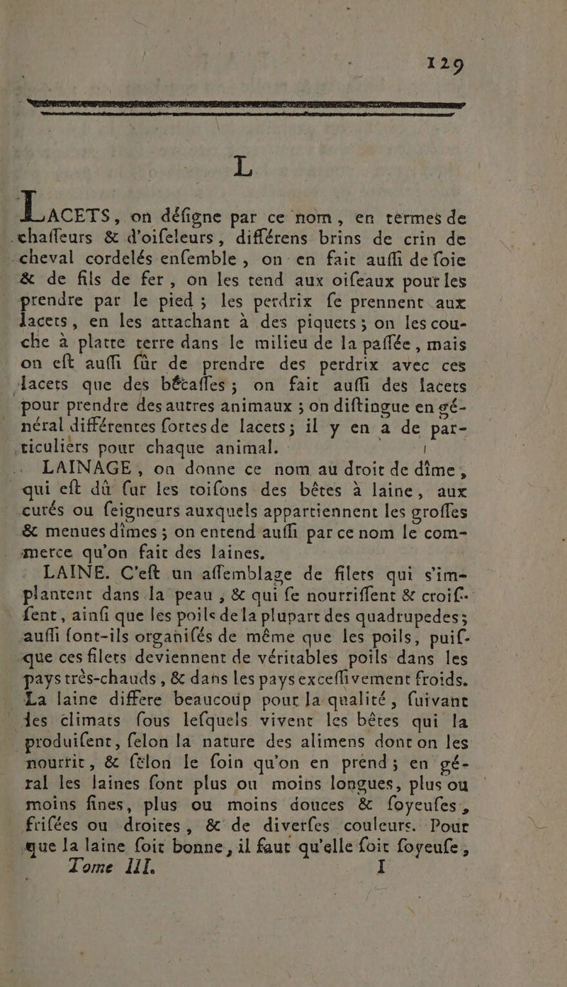 L Lacers, on défigne par ce nom, en termes de chafleurs &amp; d'oifeleurs, différens brins de crin de cheval cordelés enfemble , on en fait aufli de foie &amp; de fils de fer, on les tend aux oifeaux poutles prendre par le pied ; les perdrix fe prennent aux Jacers, en les attachant à des piquets ; on les cou- che à platre terre dans le milieu de la paflée, mais on ceft auffi für de prendre des perdrix avec ces “acers que des bétafles; on fait aufli des lacets pour prendre des autres animaux ; on diftingue en gé- néral différentes fortes de lacets; il y en à de par- ticulièrs pour chaque animal. LAINAGE , on donne ce nom au droit de dîime, qui eft dû (ur les toifons des bêtes à laine, aux -curés ou feigneurs auxquels appartiennent les groffes -&amp; menues dimes ; on entend auffñ par ce nom le com- merce qu'on fait des laines. LAINE. C'eft un affemblage de filets qui s'im- plantenc dans la peau , &amp; qui fe nourriffent &amp; croif+ fent , ainfi que les poils dela plupart des quadrupedes; auffi font-ils organifés de même que les poils, puif- que ces filees deviennent de véritables poils dans les pays très-chauds , &amp; dans les paysexceflivement froids. La laine differe beaucoup pour Ja qualité, fuivane _ des climats fous lefquels vivent les bêtes qui la produifenc, felon la nature des alimens dont on les nourtit, &amp; félon le foin qu'on en prend; en gé- ral les laines font plus où moins longues, plus ou moins fines, plus ou moins douces &amp; foyeufes, frifées ou droites, &amp; de diverfes couleurs. Pour que la laine foit bonne, il faut qu'elle foit foyeufe, Tome III.