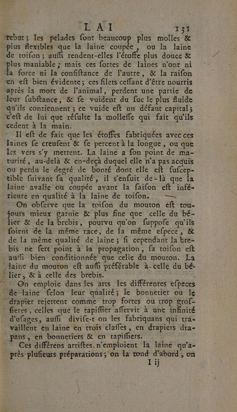 Alt A “rebut; Îles pelades font beaucoup plus molles &amp; plus flexibles que la laine coupée , ou la laine de toifon; aufli rendent-elles l’étoffe plus douce &amp; ‘plus maniable ; maïs ces fortes de laïines n’ont ni la force ni la confiftance de l’autre, &amp; la raifon eñ ‘eft bien évidente; ces filets ceffant d’être nourris après la mort de l'animal, perdent une partie de leur fubftance, &amp; fe vuident du fuc le plus fluide qu'ils contiennent ; ce vuide eft un défaut capitalz vc'eft de lui que réfulte la molleffe qui fait qu'ils cedent à la main. Il eft de fair que les étoffes fabriquées avec ces Jaines fe creufent &amp; fe percent à la longue, ou que Îcs vers s'y mettent. La laine à fon point de ma- turité, au-delà &amp; en-deçà duquel elle n’a pas acquis ou perdu le degré de bonté dont elle eft fufcep- tiblc fuivant fa qualité, il s'enfuit de-1à que la laine avalie ou coupée avant la faifon eft infé- rieure en qualité à la laine de toifon. — On obferve que la toifon du mouton éft tou- jours mieux garnie &amp; plus fine que celle du bé- lier &amp; de la brebis, pourvu qu'on fuppofe qu'ils foient dé la. même race, de la même efpece, &amp; _ de la même qualité de laïne; fi cependant la bre- bis ne fert point à la propagation, fa toifon eft “auf bien: conditionnée que celle du mouton. La Haine du mouton eft aufñ préférable 2. cellé du bé: ! lier, &amp; à celle des brebis. x ant Gù emploie dans les arts les différentes efpeces de laine felon leur qualité; le bonnetier ou lé drapier rejettent comme trop fortes ou trop grof- fieres , celles que le tapiffier affervit à une infinité d'ufages, auffi divife-t on les fabriquans qui tra- vaillent ên laine en troïs clafles, en drapiers dra- pans, en bonneriers &amp; en rapifhers. Ces différens arriftes.n'emploient Îa [ainé qu’a- près plufieurs préparations ;'on la Fe d'abord, on ij