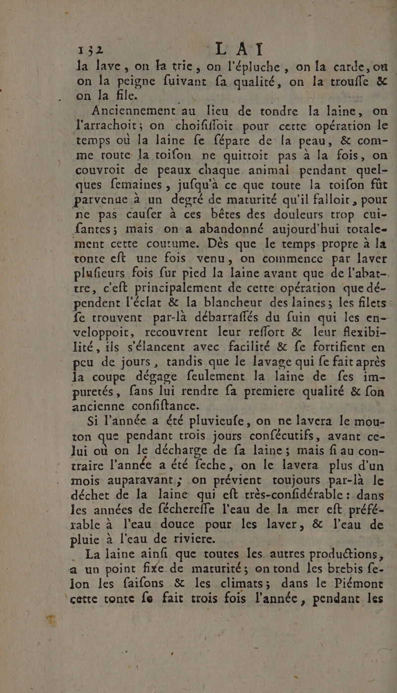 œ la lave, on fa trie, on l'épluche , on la carde,on on la peigne fuivant fa qualité, on la troufle &amp; on la file. Las | Anciennement au lieu de tondre Ia laine, on J'arrachoit; on choïififloit pour certe opération le temps ou la laine fe fépare de la peau, &amp; com- me toute Îa toifon ne quittoit pas à la fois, on couvroit de peaux chaque animal pendant quel- ques femaines , jufqu'a ce que toute la roifon füt parvenge à un degré de maturité qu’il falloit, pour ne pas caufer à ces bêtes des douleurs trop cui- fantes; mais on a abandonné aujourd’hui totale ment cette coutume. Dès que le temps propre à la tonte eft une fois venu, on commence par laver plufieurs fois fur pied la laine avant que de l’abat. tre, c'eft principalement de cette opération que dé- pendent l'éclat &amp; la blancheur des lainess les filets: fe trouvent par-la débarraffés du fuin qui les en-- veloppoit, recouvrent leur reflort &amp; leur flexibi- lité, ils s'élancent avec facilité &amp; fe fortifient en peu de jours, tandis que le lavage qui fe fait après la coupe dégage feulement la laine de fes im- puretés, fans lui rendre fa premiere qualité &amp; fon ancienne confiftance. Si l’année a été pluvicufe, on ne lavera le mou- ton que pendant trois jours confécutifs, avant ce- Jui où on le décharge de fa laine; mais fi au con- traire l’année a été feche, on le lavera plus d'un mois auparavant; on prévient toujours par-là le déchet de la laine qui eft très-confidérable : dans les années de féchereffe l’eau de la mer eft préfé- rable à l'eau douce pour les laver, &amp; l’eau de pluie à l'eau de riviere. - . La laine aïnfi que toutes les. autres productions, a un point fixe de marurité; ontond les brebis fe. Jon les faifons &amp; les climats; dans le Piémont ‘cette tonte fe fait trois fois l’année, pendant les