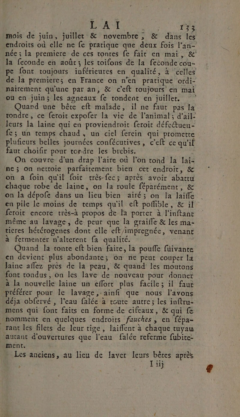 | L AI 2 F3 mois de juin, juillet &amp; novembre , &amp; dans les endtoits où elle ne fe pratique que deux fois l’an- née ; la premiere de ces tonres fe fair en mai, &amp;' la feconde en août s Les toifons de la feconde cou- pe font toujours inférieures en qualité, à ‘celles de la premieres en France on n’en pratique ordi- nairement qu'une par an, &amp; c'eft roujours en mai où en juin; les agneaux fe tondent en juiller. Quard une bête eft malade, il ne faut pas la tondre, ce feroit expofer la vie de l’animal; d'ail. leurs la laine qui en proviendroit feroit défe&amp;ueu- fe; un temps chaud, un ciel ferein qui promette plufieurs belles journées confécutives, c’eft ce qu'il faut choifir pour tordre les brebis. On couvre d'un drap l'aire où l’on tond Îa lai: ne; on nettoie parfaitement bien cet endroit, &amp; on à foin qu'il foit très-fec; après avoir abattu chaque robe de laine, on la roule féparément, &amp; on la dépofe dans un lieu bien airé; on la laiffe en pile le moins de temps qu'il eft pofible, &amp; il feroit encore très-à propos de la porter à l'inftant Même au lavage, de. peur que la graifle &amp; les ma- ticres hétérogenes dont elle eft/impregnée, venant à fermentér n’alterent fa qualité. | Quand la tonte eft bien faite, la pouffle füivante en devient plus abondante; on ne peut couper la Jaine aflez près de la peau, &amp; quand les moutons font tondus, on les lave de nouveau pour donner à la nouvelle laine un éflorr plus facile; il faut préférer pour le lavage ,:ainfi que nous l'avons déja obfervé , l'eau falée à toute autre; les inftru- mens qui font faits en forme de cifeaux, &amp; qui fe nomment en quelques endroits fauches , en fépa- _ rant les filets de leurtige, laifflent à chaque tuyau autant d'ouvertures que l'eau falée referme fubite- ment. | … Les anciens, au lieu de laver leurs bêtes après Fi