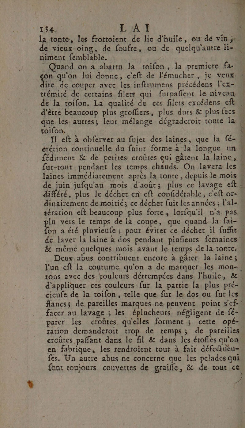 la tonte, les frottoient de lie d'huile, ou de vin: de vieux oing, de foufre, ou de quelqu'autre li- niment {emblable. Quand on a abattu la toifon, la premiere fa- çon qu'on lui donne, c'eft de l'émucher , je veux: ire de couper avec les inftrumens précédens lex- trémité de certains filets qui furpañfenr le niveau, d'être beaucoup plus groffiers, plus durs &amp; plus fecs toifon. 11 eft à obferver au fujer des laines, que la fé- érérion continuelle du fuint forme à la longue un fédimenr &amp; de petites croûtes qui gâtent la laine, Jaines immédiatement après la tonte, depuis le mois différé, plus le déchet en eft confidérable, c'eft or- dinairement de moitié; ce déchet fuit les années ; l'al- plu vers le temps de la coupe, que quand-la fai- fon à été pluvieufe ; pour évirer ce déchet il fuffir de laver la laine à dos pendant plufieurs femaines &amp; même quelques mois avant le temps de la tonte. Deux. abus contribuent encore à gater la laine; l'un eft la coutume qu'on a de marquer les mou-, tons avec des rouleurs détrempées dans l'huile, &amp; d'appliquer ces couleurs fur la partie la plus pré- cieufe de la roifon, telle que fur le dos ou fur les flancs; de pareilles marques ne peuvent point s'ef facer au lavage ; les éplucheurs négligent de fé- parer Les croùtes qu'elles forment ; cette opé- ration demanderoit trop de temps; de pareilles. croûtes paffant dans le fil &amp; dans les écoffes qu'on en fabrique, les rendroient tout à fair défettueu- fes. Ün autre abus ne concerne que les pelades qui font toujours couvertes de graifle, &amp; de cour ce