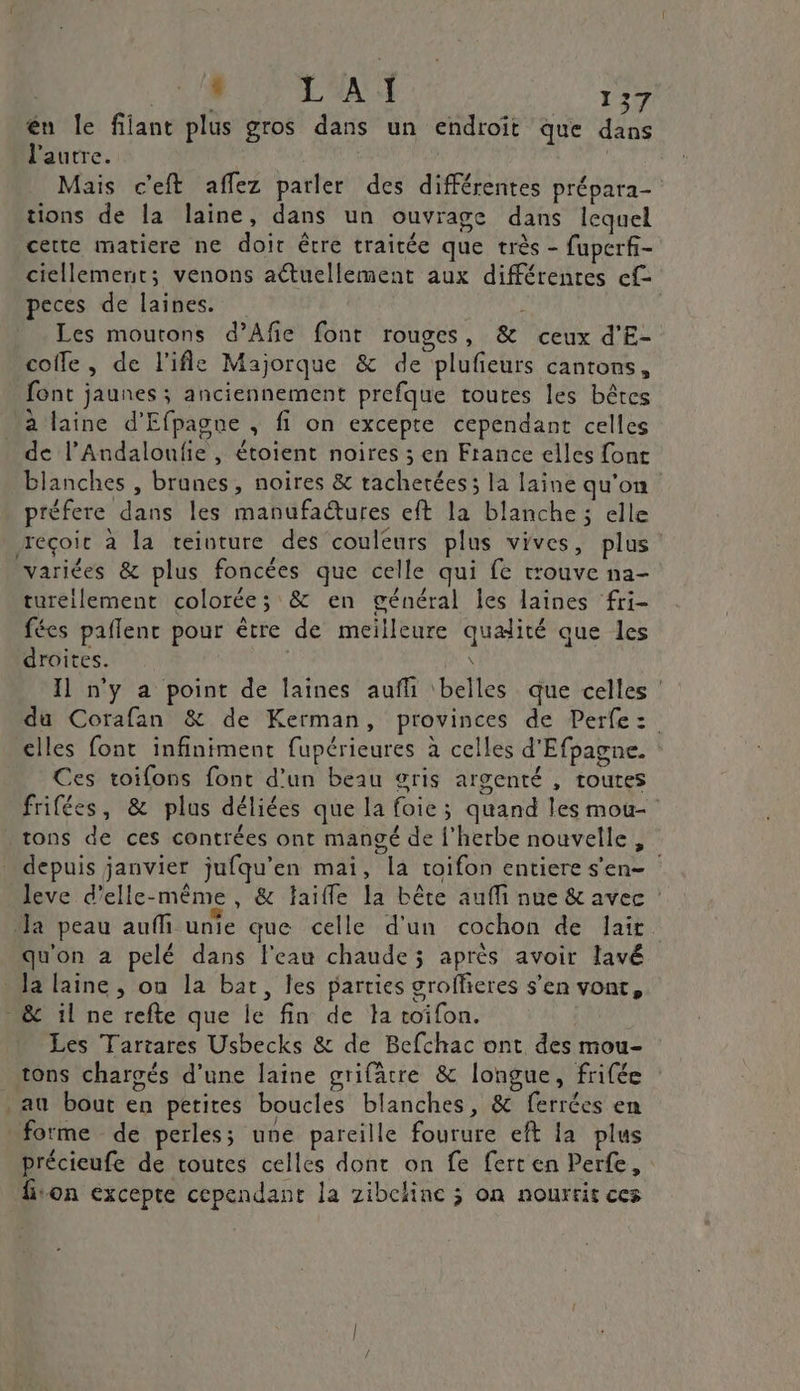 EUX AS ne én le filant plus gros dans un endroit que dans l'autre. | Mais c'eft affez parler des différentes prépara- tions de la laine, dans un ouvrage dans lequel certe matiere ne doic être traitée que très - fuperf- ciellement; venons actuellement aux différentes ef peces de laines. fs Les moutons d’Afie font rouges, &amp; ceux d'E- coiffe, de l’ifle Majorque &amp; de plufieurs cantons, font jaunes ; anciennement prefque toutes les bêtes ‘a laine d’Efpagne , fi on excepte cependant celles de l’Andaloufie, étoient noires ; en France elles font blanches , brunes, noires &amp; rachetées; la laine qu'on préfere dans les manufactures eft la blanche ; elle reçoit à la teinture des couleurs plus vives, plus variées &amp; plus foncées que celle qui fe trouve na- tureilement colorée; &amp; en général les laines fri- fées paflenr pour être de meilleure qualité que les droites. : DE Il n'y a point de laines aufhi ‘belles que celles : du Corafan &amp; de Kerman, provinces de Perfez:. elles font infiniment fupérieures à celles d'Efpagne. Ces toifons font d'un beau gris argenté , toutes frifées, &amp; plus déliées que la foie; quand les mou- tons de ces contrées ont mangé de l'herbe nouvelle, _ depuis janvier jufqu’en mai, la toifon entiere s'en- leve d'elle-même, &amp; faiffle la bête auf nue &amp; avec Ja peau auffi unie que celle d'un cochon de lait. qu'on à pelé dans l'eau chaude ; après avoir lavé la laine , on la bat, les parties groffieres s’en vont, &amp; il ne refte que le fin de ta toifon. Les Tartares Usbecks &amp; de Befchac ont des mou- _ tons chargés d’une laine grifâtre &amp; longue, frifée . au bout en petites boucles blanches, &amp; ferrées en forme de perles; une pareille fourure eft la plus précieufe de toutes celles dont on fe fert en Perfe, liron excepte cependant la zibclinc ; on nourrit ces