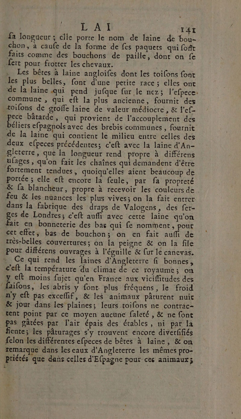 MITA À TAI fa longueur; elle porte le nom de laine de bou- chon, à caufe de la forme de fes paquets qui foi faits comme des bouchons de paille, dont on fe .fert pour frotter les chevaux. . Les bêtes à laine angloifes dont les toifons font les plus belles, font d'une petite race ; elles ont de la laine qui pend jufque fur le nez; l’efpece: commune , qui eft la plus ancienne, fournit des toifons de groffe laine de valeur médiocre, &amp; l’ef- pece bâtarde, qui provient de l’accouplement des béliers efpagnols avec des brebis communes, fournit de la laine qui contient le milieu entre celles des deux efpeces précédentes; c'eft avec la laine d'An- gleterre, que la longueur rend propre à différens ufages, qu'on fait les chaînes qui demandent d’être fortement tendues, quoiqu'elles aient beaucoup de portée ; elle eft encore la feule, par fa propreté &amp; fa blancheur, propre à recevoir Îles couleurs de feu &amp; les nuances les plus vives; on la fait entrer dans la fabrique des draps de Valogens, des fer- ges de Londres; c'eft auffi avec cette laine qu'on #ait en bonneterie des bas qui fe nomment, pour cet effet, bas de bouchon; on en fait auffi de très-belles couvertures; on la peivne &amp; on la file pour différens ouvrages à l’éguille &amp; [ur le canevas. Ce qui rend les laines d'Angleterre fi bonnes, c'eft la température du climat de ce royaume; on y ct moins fujet qu'en France aux vicifitudes des ‘ faifons, les abris y font plus fréquens, le froid n'y cft pas exceflif, &amp; les animaux pâturent nuit : &amp; jour dans les plainess leurs toifons ne contrac- tent point par ce moyen aucune faleté, &amp; ne font pas gâtées par l'air épais des étables, nt par la _fientes les pâturages s’y trouvent encore diverfifiés felon les différentes efpeces de bêtes à laine, &amp; on remarque dans les eaux d'Angleterre les mêmes pro- priétés que dans celles d'Elpagne pour ces animaux; CE