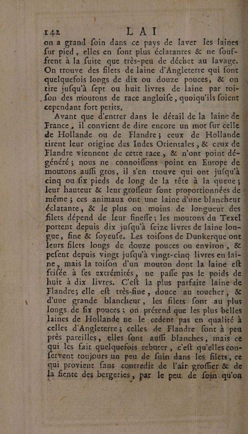 on a grand {oin dans ce pays de laver Îes laines fur pied, elles en font plus éclatantes &amp; ne fouf- frent à la fuite que très-peu de déchet au lavage. On trouve des filets de laine d'Angleterre qui font .fon des moutons de race angloife , quoiqu'ils foient cependant fort petits. | Avant que d'entrer dans le détail de la laine dem de Hollande ou de Flandre; ceux de Hollande” Flandre viennent de cette race, &amp; n'ont point dé- généré; nous ne connoïflons “point en Europe de“ moutons aufh gros, il s'en trouve qui ont jufqu'à cinq ou fix pieds de long de la tête à la queue; M portent depuis dix jufqu’à feize livres de laine lon- leurs filets longs de douze pouces ou environ, &amp;M pefent depuis vingt jufqu'à vingt-cinq livres en lai- ne, mais la toifon d'un mouton dont la lainé eftm frifée à fes extrémités, ne pafle pas le poids dem huit à dix livres. C'eft la plus parfaite laine des Flandre; elle eft très-fine, douce ‘au toucher, &amp; d'une grande blancheur, les filets font au plus longs. de fix pouces : on, prétend que les plus belles. laines de Hollande ne le cedent pas en qualité à celles d'Angleterre; celles de Flandre font à peu près pareilles, elles {ont aufli blanches, mais ce a les fait quelquefois reburer , c'eft qu'elles con- ervent toujours un peu de fuin dans les filets, ce qui provient fans contredit de l'air groffier &amp; de Ja ficnte des bergeries, par. le peu de foin qu'on