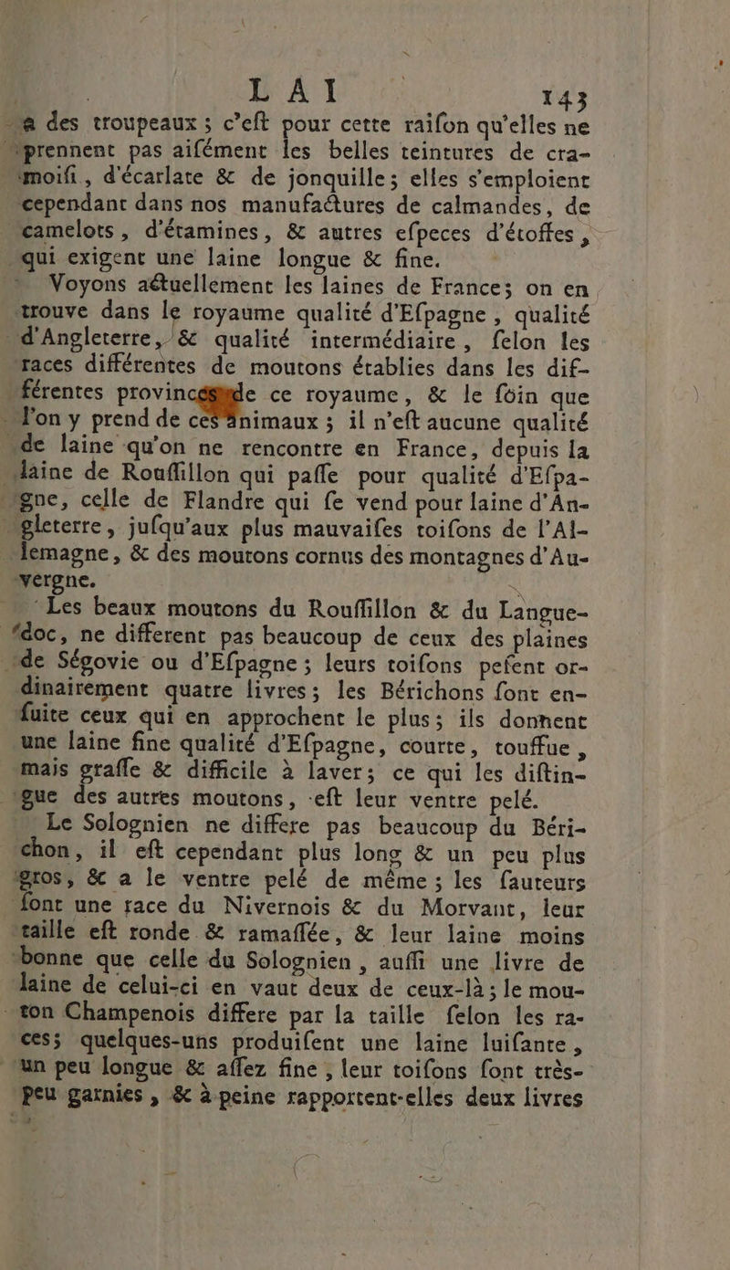 L'AI 143 “a des troupeaux ; c’eft pour cette raifon qu’elles ne “prennent pas aifément les belles teintures de cra- moifi, d'écarlate &amp; de jonquilles elles s'emploienc cependant dans nos manufaétures de calmandes, de camelots , d'étamines, &amp; autres efpeces d’étoffes , qui exigent une laine longue &amp; fine. Voyons aétuellement les laines de Frances on en trouve dans le royaume qualité d'Efpagne , qualité . d'Angleterre, /&amp; qualité intermédiaire, felon les races différentes de moutons établies dans les dif- férentes previn cale ce royaume, &amp; le foin que l'on y prend de ce$ #nimaux ; il n’eft aucune qualité “de laine qu'on ne rencontre en France, depuis la laine de Rouflillon qui pafle pour qualité d'Efpa- gne, celle de Flandre qui fe vend pour laine d’An- “pleterre, jufqu’aux plus mauvaifes toifons de l’AI- emagne, &amp; des moutons cornus des montagnes d’Au- vergne. | Les beaux moutons du Rouffillon &amp; du Langue- féoc, ne different pas beaucoup de ceux des plaines de Ségovie ou d’Efpagne ; leurs toifons pefent or- dinairement quatre livres; les Bérichons font en- Muite ceux qui en approchent le plus; ils donnent une laine fine qualité d'Efpagne, courte, touffue, mais grafle &amp; difficile à laver; ce qui les diftin- gue des autres moutons, -eft leur ventre pelé. Le Solognien ne differe pas beaucoup du Béri- chon, il eft cependant plus lons &amp; un peu plus gros, &amp; a le ventre pelé de même ; les fauteurs font une race du Nivernois &amp; du Morvant, leur taille eft ronde &amp; ramaflée, &amp; leur laine moins “bonne que celle du Solognien , auffi une livre de laine de celui-ci en vaut deux de ceux-là ; le mou- son Champenois differe par la taille felon les ra- cesÿ quelques-uns produifent une laine luifante, un peu longue &amp; affez fine , leur toifons font très- peu garnies , &amp; à peine rapportent-elles deux livres ve