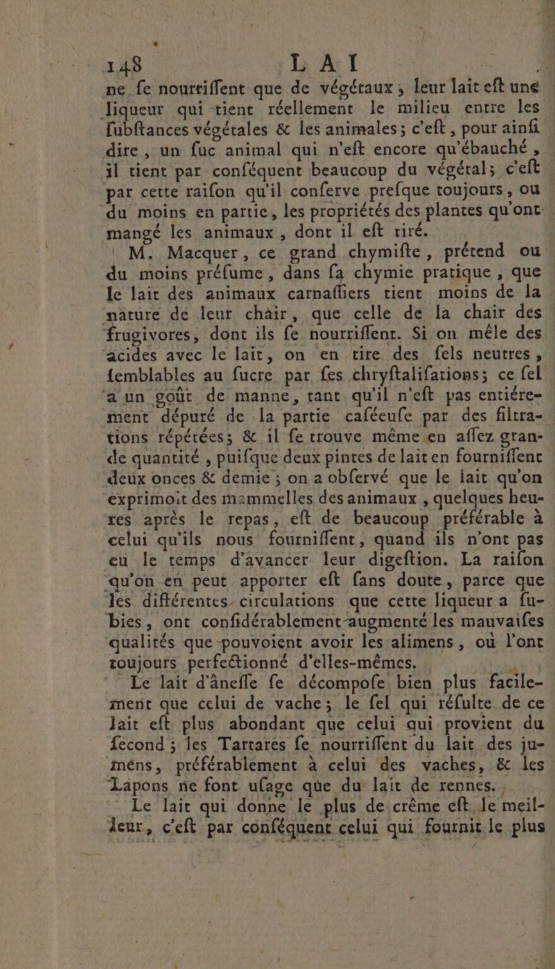 ne.fe nouttiflent que de végétaux ; leur lait eft une Jiqueur qui tienc réellement le milieu entre les fubftances végétales &amp; les animales ; c’eft, pour ainfi dire, un fuc animal qui n’eft encore qu'ébauché , il tient par conféquent beaucoup du végétal; c'eft par cette raifon qu'il conferve prefque toujours, ou mangé les animaux, dont il eft tiré. M. Macquer, ce grand chymifte, prétend ou du moins préfume, dans fa chymie pratique , que le lait des animaux carnafliers tient moins de la nature de leur chair, que celle de la chair des frugivores, dont ils fe nourriflent. Si on mêle des acides avec le lait, on en tire des fels neutres, {emblables au fucre par fes chryftalifations; ce fel ‘a un goût de manne, tant qu’il n'eft pas entiére- | de quantité , puifque deux pintes de laiten fourniffenc deux onces &amp; demie ; on a obfervé que le iait qu'on exprimoit des mammelles des animaux , quelques heu- res après le repas, eft de beaucoup préférable à celui qu'ils nous fourniffent, quand ils n’ont pas qu'on en peut apporter eft fans doute, parce que bies, ont confidérablement-augmenté les mauvaifes qualités que pouvoient avoir les alimens, où l'ont toujours perfeétionné d'elles-mêmes. jte _ Le lait d'ânefle fe décompofe bien plus facile- ment que celui de vache; le fel qui réfulte de ce Jait eft plus abondant que celui qui provient du Second ; les Tartarés fe nourriflent du lait des ju- méns, préférablement à celui des vaches, &amp; les ‘Lapons ne font ufage que du lait de rennes. Le lait qui donne le plus de crème eft. Je meil- deur, c'eft par conféquent celui qui fournit le plus