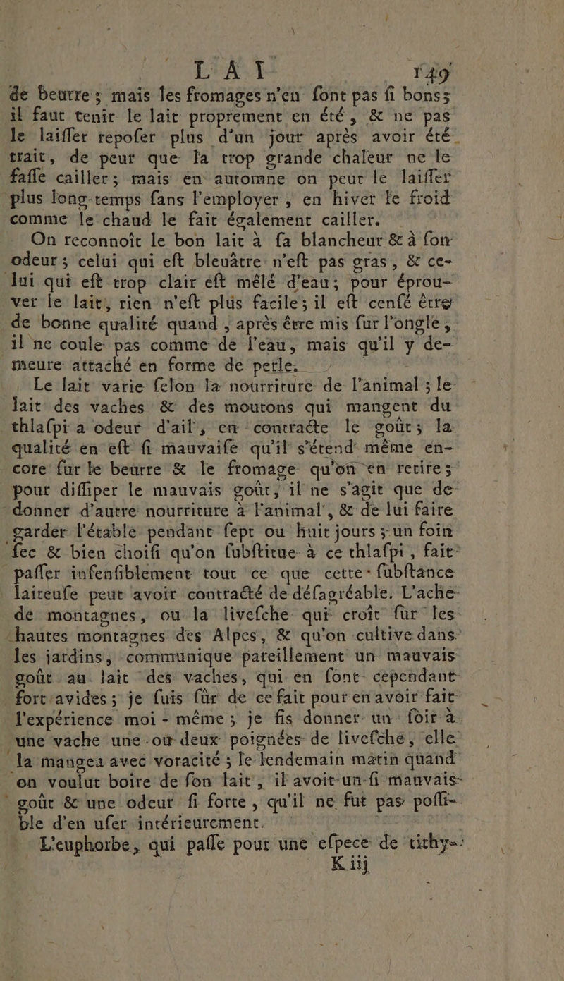 de Beurre; mais Îes fromages n'en font pas fi bons; il faut tenir le lait proprement en été, &amp; ne pas le laiffer repofer plus d’un jour après avoir été. trait, de peur que fa trop grande chaleur ne le fafle cailler; mais en automne on peur le laifler plus long-temps fans l'employer ; en hiver fe froid comme le chaud le fait également cailler. On reconnoît le bon lait à fa blancheur &amp; à fon odeur ; celui qui eft bleuâtre n’eft pas gras, &amp; ce- lui qui eft trop clair éft mêlé d’eau; pour éprou- ver le lait, rien n'eft plus facile il eft cenfé ètre de bonne qualité quand , après être mis fur l'ongle, il ne coule pas comme de l’eau, mais qu'il y de- meure attaché en forme de perle, 7! Le lait varie felon la nourriture de l'animal ; le: lait des vaches &amp; des mourons qui mangent du thlafpi à odeur d'ail, en contracte le goût; la qualité en eft fi mauvaife qu’il s'étend même en- core fur ke beurre &amp; le fromage qu'on en retire; pour diffiper le mauvais goût, il ne s’agit que de- donner d'autre nourriture à l'animal’, &amp; de lui faire garder l'étable pendant fepr ou huit jours ; un foin fec &amp; bien choifi qu'on fubftitue- à ce thlafpi, fait” _pafler infenfiblement tour ce que cette: fubftance | Jaireufe peut avoir contraëté de défagréable, L'ache- de montagnes, ou la livefche qui croît für les ‘hautes montagnes des Alpes, &amp; qu'on cultive dans: les jardins, communique pareillement un mauvais goût au lait des vaches, qui en font cependant forteavides; je fuis für de ce fait pour en avoir fait l'expérience moi - même ; je fis donner un (oir à. une vache une.où deux poignées de livefche, elle la mangea avec voracité ; le lendemain matin quand on voulut boire de fon lait, il avoit-un-fi mauvais- goût &amp; une odeur fi forte, qu'il ne fut pas pofli- ble d’en ufer intérieurement. | | L'euphorbe, qui pale pour une efpece de tithy= K iij