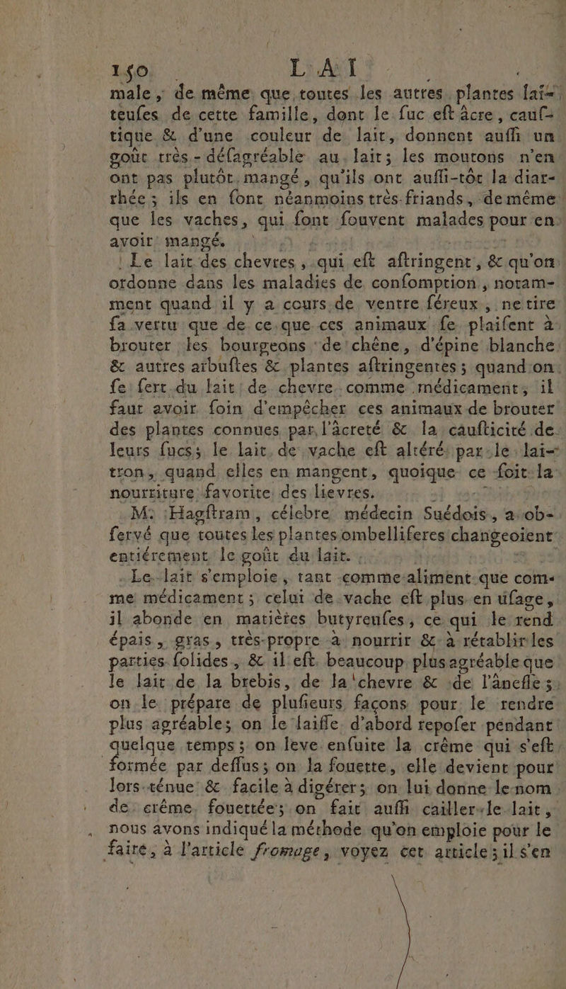os EVATS € male, de même que toutes les autres plantes [ais teufes de cette famille, dont le fuc eft âcre , cauf= tique ë d'une couleur de lait, donnent aufñi un goût très.- délagréable au. lait; les moutons n’en ont pas plutôt, mangé, qu'ils ont aufli-tôc la diar- rthée ; ils en {ont néanmoins très-friands, ‘de même“ que les vaches, qui font fouvent malades pour en: ayoir mangé, | | | : Le lait des chevres , qui eft aftringent, &amp; qu'on ordonne dans les maladies de confomprion , noram- ment quand il y a cours. de ventre féreux , netire fa vertu que de ce.que ces animaux fe plaifent à brouter les bourgeons ‘de 'chène, d’épine blanche &amp; autres arbuftes &amp; plantes aftringenres ; quandon: fe: ferc.du lait: de chevre comme médicament, il faut avoir foin d'empêcher ces animaux de brouter des plantes connues par l'âcreté &amp; la caufticiré de. leurs fucss le lait, de vache eft altéré: parle lai&lt; tron, quand elles en mangent, quoique ce -foit: la nourriture favorite des lievres. s mor M: :Hagftram, célebre médecin Suédois, a:0b- fervé que toutes Les plantes ombelliferes changeoïent entiérement le goût du lait. , | ds De - Le.-lait s'emploie, rant -comme-aliment.que com- me médicament ; celui de vache eft plus.en üfage, il abonde en matiètes butyreufes, ce qui le rend épais, gras, très-propre à nourrir &amp;c: à rétablir les parties folides, &amp; il eft. beaucoup. plusagréable que le lait de la brebis, de la chevre &amp; de l’anefle 5: on le prépare de plufieurs façons pour le rendre plus agréables on le laiffe. d’abord repofer péndant ass Aus temps ; on leve enfuite la crème qui s'eft, formée par deffus; on la fouette, elle devient pour lors ténue &amp; facile à digérer; on lui donne lenom de. erême. fouettée; on fait auffi caillervle lait, nous avons indiqué la méthode qu'on emploie pour le faire, à l'article fromage, voyez cet amicles il s'en