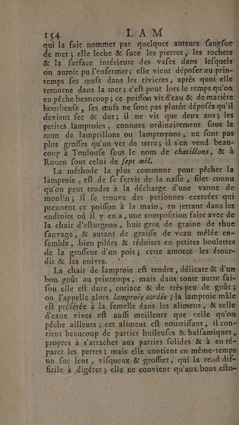 OA OU L'A M &amp; la furface intérieure des vafes dans lefquels on auroit pu l’enfermers elle vient dépofer au prin- temps fes œufs dans les rivieres, après quoi elle bourbeufe , fes œufs ne font pas plutôt dépofés qu'il TT plus grofles qu'un ver de terres il s'en vend beau- coup à Touloufe fous le nom de chaïllons, &amp; à Rouen fous celui de Jept œrl, | La méthode la plus commune pour pêcher la moulin; il fe trouve des perfonnes exercées qui prennent ce poiffon à la main, en jettant dans les endroits où il y en a , une compofition faire avec de la chair d’efturgeon, huit gros de graine de rhue fauvage, .&amp; autant de graifle de veau mêlée en- femble, bien pilées &amp; réduites en petites boulettes de la groffeur d'un pois; certe amorce les: étour- dit &amp; les enivre. . * ; La chair de lamproie eft tendre, délicate &amp; d'um ‘bon goût au printemps ,: mais dans toute autre fai- fon elle eft dure, coriace &amp; de trèspeu de gout; on. l'appelle alors /amproie cordée ; la lamproie mâle eft préférée à la femelle dans les alimens, &amp; celle d'eaux. vives eft aufli meilleure que celle qu'on pêche ailleurs ; cet aliment, eft nourriffant, il con- propres à s'attacher aux païties folides &amp; à en ré- parer les pertes; mais elle contient en même-temps un fuc lent, vifqueux &amp; groflier, qui la rend dif- ficile à digérer; elle ne convient qu'aux bons efto-