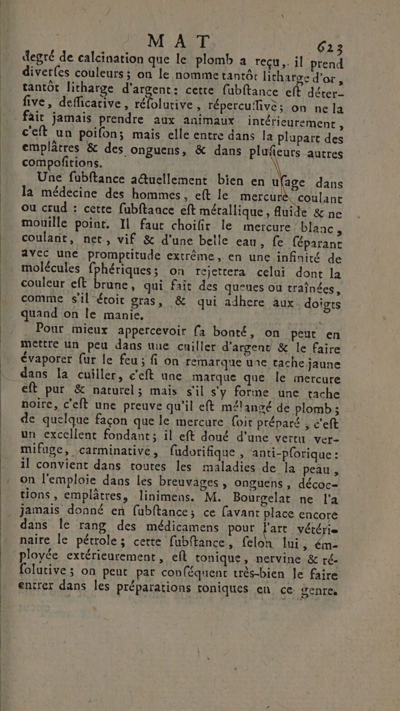 MAT 613 degré de calcination que le plomb à reçu. il prend diverfes couleurs ; on le nomme tantér litharge d’or, tantôt litharge d'argent: cette fubftance eff déter five, deficarive, DIRE , lépercufivè; on ne la fait jamais prendre aux animaux intérieurement , c'eft un poifon; mais elle entre dans la plupart des emplâtres &amp; des onguens, &amp; dans plufeurs autres compofitions. Une fubftance aétuellement bien en u age dans la médecine des hommes. eft le mercu coulant Où crud : cette fubftance eft métallique, Auide &amp; ne mouille point. Il fauc choifir le mercure blanc, coulant, net, vif &amp; d’une belle eau, fe féparant avec une promptitude extrême, en une infinité de molécules fphériquess on rejettera celui dont la couleur eft brune, qui fait des queues ou traînées, comme sil évoit gras, &amp; qui adhere aux doigts quand on le manie. F _ Pour mieux appercevoir {a bonté, on peut en mettre un peu dans uue cuiller d'argent &amp; le faire évaporer fur le feu ; fi on remarque une tache jaune dans la cuiller, c'eft une marque que le mercure eft pur &amp; naturel; mais s'il s’y forme une tache noire, c'eft une preuve qu'il eft mélangé de plomb ; de quelque façon que le mercure foit préparé , c'eft un excellent fondant; il eft doué d’une vertu ver- mifuge, carminative, fudorifique , anti-p{orique : il convient dans toutes les maladies de la peau , on l'emploïe dans les breuvages , onguens, décoc- tions, emplâtres, linimens. M. Bourgelat ne l’a jamais donné en fubftance; ce [avant place encoré dans Île rang des médicamens pour l'art vétérie naire le pétrole; cette fubftance, feloh lui, ém- ployée extérieurement, eft tonique, nervine &amp; ré- folutive; on peut par conféquent très-bien le faire entrer dans les préparations toniques en ce {enres :