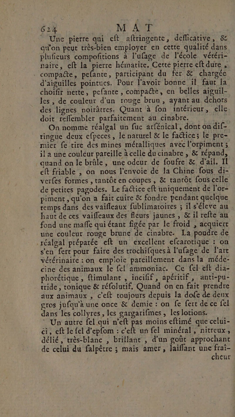 © Une pierre qui cit aftringente, deflicative, &amp; gqi'on peut très-bien employer en cette qualité dans plufieurs compofitions à l’ufage de l'école véréri- aire, cft la pierre hématite, Cette pierre eft dure , compacte, pefante, participant du fer &amp; chargée d'aiguilles pointues. Pour l'avoir bonne il faut [a choifir nette, pefante , compacte, en belles aiguil- les , de couleur d’un rouge brun, ayant au dehors des lignes noirâtres. Quant à fon intérieur, elle doit refflembler parfaitement au cinabre. On nomme réalgal un fuc arfénical, dont on dif- tingue deux efpeces , le naturel &amp; le factice; le pre- mier fe tire des mines métalliques avec l'orpiment ; il a une couleur pareille à celle du cinabre , &amp; répand, guand on le brûle, une odeur de foufre &amp;, d'ail. Il eft friable , on nous l'envoie de la Chine fous di- verfes formes , tantôt en coupes , &amp; tanrôt fous celle de petites pagodes. Le fatice eft uniquement de l'or- piment , qu'on à fait cuire &amp; fondre pendant quelque temps dans des vaifleaux fublimatoires ; il s'éleve au haut de ces vaifleaux des fléurs jaunes , &amp; il refte au fond une maffe qui étant figée par le froid , acquiert une couleur rouge brune de cinabre. La poudre de réalgal préparée eft un excellent efcarotique : on s'en fert pour faire des trochifques à l'ufage de l'art vétérinaire : on emploie pareillement dans la méde- cine des animaux le fel ammoniac. Ce fel eft dia- phorétique, ftimulant , incifif, apéritif, anti-pu- tride , tonique &amp; réfolutif, Quand on en fait prendre aux animaux , c'eft toujours depuis la dofe de deux gros jufqu'à une once &amp; demie : on fe fert de ce fel dans les collyres, les gargarifmes , les lotions. Un autre fel qui n’eft pas moins eftimé que celui- ci, eft le fel d'epfom : c'eft un fel minéral, nitreux, délié, très-blanc , brillant , d’un goût approchant de celui du falpêtre ; mais amer, laiffant une de cheur