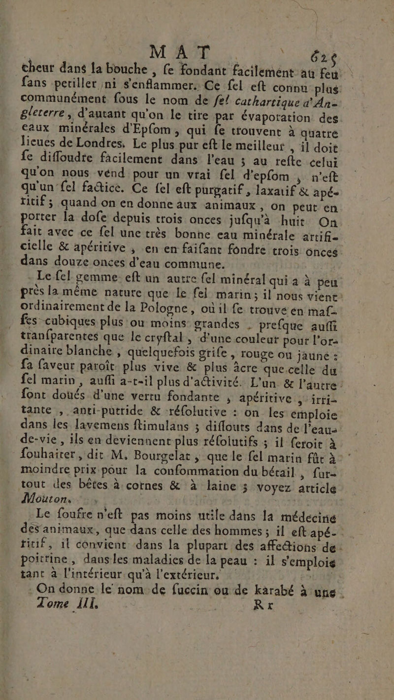 | M AT … | LOS cheur dans la bouche , fe fondant facilement au feu fans petiller ni s'enflammer. Ce fel eft connu plus. communément fous le nom de /e/ Cathartique d'An= gleterre, d'autant qu'on Le tire par évaporation des aux minérales d'Epfom, qui fe trouvent à quatre lieues de Londres. Le plus pur eft le meilleur , il doit fe diffoudre facilement dans l'eau ; au refte celui qu'on nous vénd pour un vrai fel d'epfom nef qu'un fel factice. Ce {el eft purgatif, laxauif &amp; apé- titif; quand on en donne àux animaux , on peut en porter la dofe depuis trois onces jufqu’à huit On fait avec ce fel une très bonne eau minérale arti6- cielle &amp; apéritive ; en en faifant fondre trois onces dans douze onces d’eau commune. - Le fel gemme eft un autre {el minéral qui a à peu près la même nature que le fel marin; il nous vient: ordinairement de la Pologne, oùil fe trouve en maf. fes cubiques plus ou moins grandes . prefque auf tranfparentes que le cryftal, d'une couleur pout l'or: dinaire blanche, quelquefois grife, TOUgE OU jauné : fa faveur paroïît plus vive &amp; plus âcre que.celle du fel marin, aufi a-t-il plus d'activité. L'un &amp; l'autre: font doués d’une vertu fondante , apéritive , irri- tante , anti-putride &amp; -réfolutive : on les emploie dans les lavemens ftimulans ; diflouts dans de l’eau de-vie , ils en deviennent plus réfoiutifs 3 il (eroit à fouhairer, dit M, Bourgelat ; que le fel marin für à moindre prix pour la confommation du bétail, fur- tout des bêtes à cornes &amp; à laine 3 voyez article Mouton. Le res | Le foufre n'eft pas moins utile dans la médecine deSanimaux, que dans celle des hommes ; il eft apé- titif, 1l convient dans la plupart des affeions de: poittine, dausles maladies de la peau : il s'emploig tant à l'intérieur. qu'à l'extérieur, UT, . On donne le nom de fuccin où de karabé à une Tome III, Lou Rt