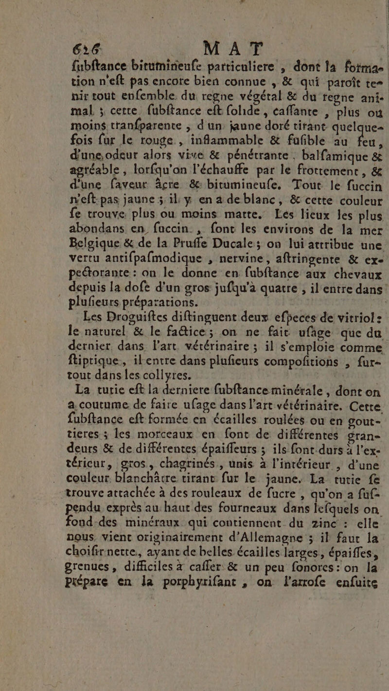 fubftance birumineufe particuliere , dont la foimae tion n'eft pas encore bien connue , &amp; qui paroît te- nir tout enfemble. du regne végéral &amp; du regne ani- mal ; certe fubftance eft folide , caffante , plus où moins. tranfparente &gt; d'un jaune doré tirant quelque= fois fur le rouge , infammable &amp; fufble au es d'une.odeur alors vive &amp; pénétrante . balfamique &amp; agtéable, lorfqu'an l’échauffe par le frottement, &amp; d'une faveur âcre &amp;: bitumineufe. Tout le fuccin n'eft:pas jaune 5 il y en a deblanc, &amp; cette couleur fe trouve. plus ou moins marte. Les lieux les plus abondans en faccin. , fonc les environs de la mer Belgique &amp; de la Pruffe Ducale; on lui attribue une vertu antifpafmodique , nervine, aftringente &amp; ex- peétorante : on le donne en fubftance aux chevaux depuis la dofe d'un gros jufqu'à quatre , il entre dans! _ plufieurs préparations. | Les Droguiftes diftinguent deux efheces de vitriol : le naturel, &amp; le fa@ice; on ne fait ufage que du dernier, dans l’art. vétérinaire ; il s'emploie comme ftiprique, ilentre dans plufieurs compofitions , fur- tout dans les collyres. La turie eft la derniere fubftanceminérale , dont on a. coutume. de faire ufage dans l’art vétérinaire. Cette fubftance eft formée en écailles roulées ou en gout- ticres ; les morceaux en font de différentes gran deurs &amp; de différentes épaiffeurs ; ils font.durs à l'ex- téricur, gros, chagtinés, unis à l’intérieur , d’une couleur. blanchätre tirant fur le jaune. La tutie fe trouve attachée à des rouleaux de fucre , qu’on a fuf- pendu exprès au haut des fourneaux dans lefquels on fond-des minéraux qui contiennent du zinc : elle nous, vient originairement d'Allemagne 3 il faut la choifirnerre., ayanr de belles écailles larges, épaiffes, grenues, difficiles à cafler &amp; un peu fonores: on la Piépare en la porphyrifant , on fl'arrofe enfuite