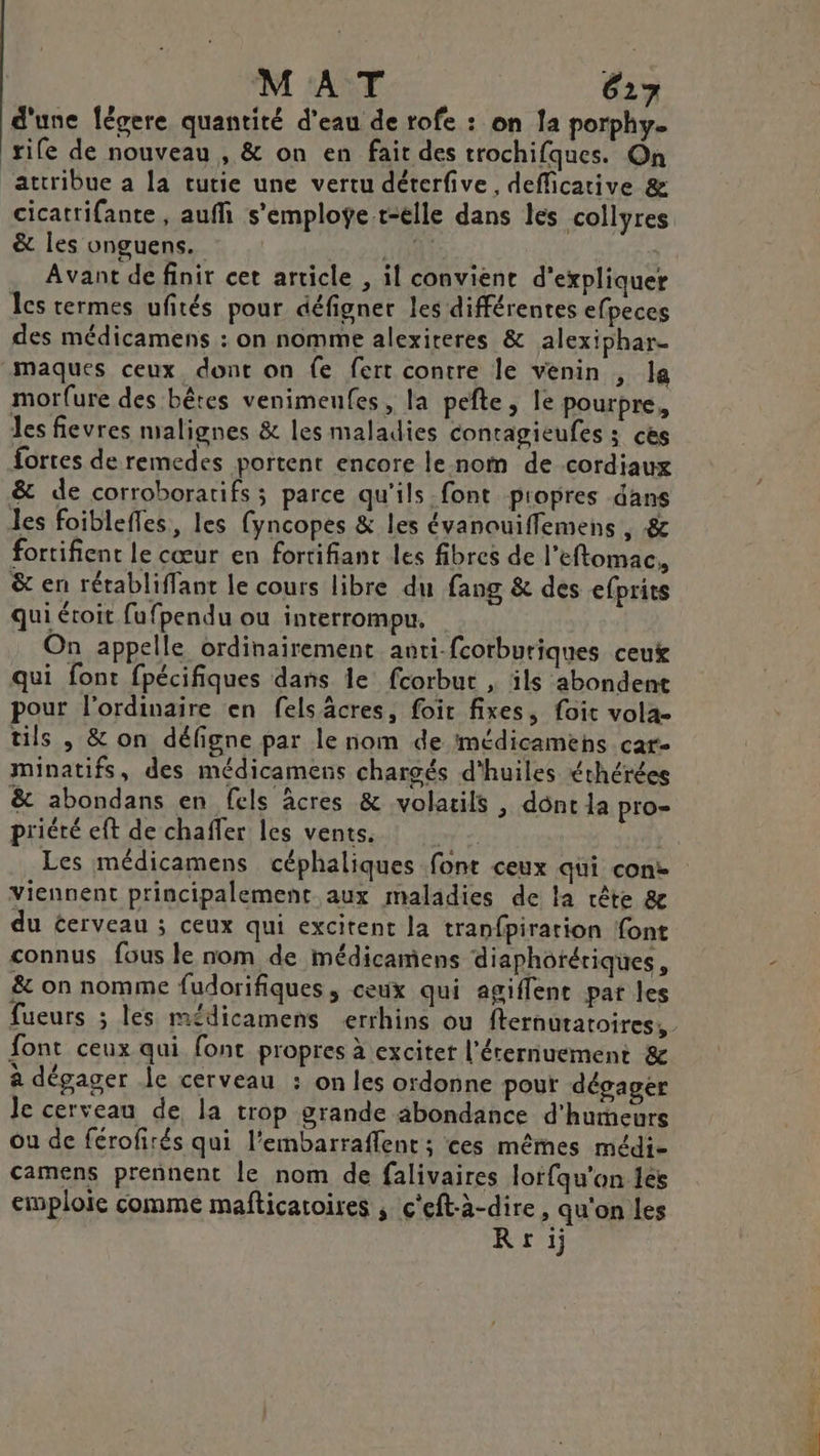 d'une fégere quantité d'eau de rofe : on la porphy. rife de nouveau , &amp; on en fait des trochifques. On ‘attribue a la tutie une vertu déterfive, defficative &amp; cicattifante , auffi s’emploÿe t-elle dans les collyres &amp; les vnguens. NEr Avant de finir cet article , il convient d'expliquer Ics termes ufités pour défigner les différentes efpeces des médicamens : on nomme alexiteres &amp; alexiphar- maques ceux, dont on fe fert contre le venin , la morfure des bêtes venimeufes, la pefte , le pourpre, les fievres malignes &amp; les maladies conragieufes ; ces fortes de remedes portent encore le nom de cordiaux &amp; de corroborarifs ; parce qu'ils font propres dans les foiblefles, les {yncopes &amp; les évanouiffemens , &amp; fortifient le cœur en fortifiant les fibres de l’eftomac, &amp; en rétabliffant le cours libre du fang &amp; des efprits qui étroit fufpendu ou interrompu. On appelle ordinairement anti-fcorburiques ceux qui font fpécifiques dans le fcorbut , ils abondent pour l'ordinaire en felsâcres, foit fixes, foit vola- tils , &amp; on défigne par le nom de médicamens cat. minatifs, des médicamens chargés d'huiles éthérées &amp; abondans en fels âcres &amp; volatils , dont la pro priéré eft de chaffer les vents. y: Les médicamens céphaliques font ceux qui cone viennent principalement aux maladies de la crête &amp; du cerveau ; ceux qui excitent la tranfpiration font connus fous le nom de médicamens diaphotériques, &amp; on nomme fudorifiques, ceux qui agiflent par les fueurs ; les mé£dicamens errhins ou fternutatoires, font ceux qui font propres à exciter l’érernuement &amp; à dégager le cerveau : on les ordonne pour dégager le cerveau de la trop grande abondance d'humeurs ou de férofirés qui l’embarraffent ; ces mêmes médi- camens prennent le nom de falivaires lorfqu'on les emploie comme mafticatoires , c’eft-à-dire , qu'on les Rrij