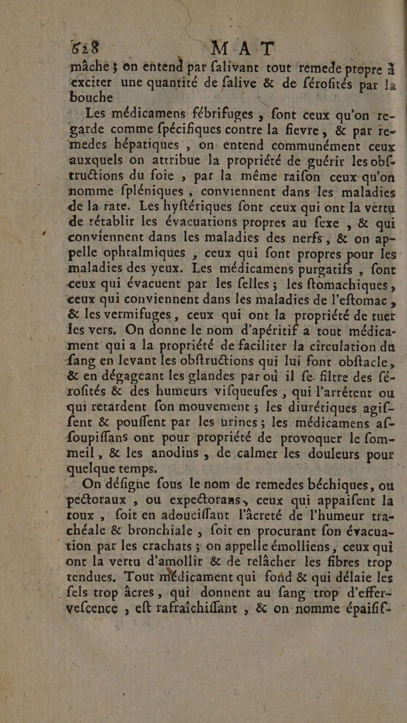 638 MAT mâche ; on entend par falivant tout remede propre à bouche “ Les médicamens fébrifuges ; font ceux qu'on re- garde comme fpécifiques contre la fievre, &amp; par te- edes hépatiques , on entend communément ceux auxquels on attribue la propriété de guérir les obf- truétions du foie ; par la même raifon ceux qu'on nomme fpléniques , conviennent dans les maladies de la rate. Les hyftériques font ceux qui ont la vèrtu de rétablir les évacuations propres au fexe , &amp; qui conviennent dans les maladies des nerfs, &amp; on ap- pelle ophtalmiques , ceux qui font propres pour les maladies des yeux. Les médicamens purgatifs , font ceux qui évacuent par les felles ; les ftomachiques, ceux qui conviennent dans les maladies de l’eftomac, &amp; les vermifuges, ceux qui ont la propriété de tuer les vers. On donne le nom d’apéritif a tout médica- ment qui a la propriété de faciliter la circulation du fang en levant les obftructions qui lui font obftacle, &amp; en dégageant les glandes par où il fe. filtre des (é- rofités &amp; des humeurs vifqueufes , qui l'arrêétent ou qui retardent fon mouvement ; les diurétiques agif- fent &amp; pouflent par les urines; les médicamens af- foupiffans ont pour propriété de provoquer le fom- quelque temps. . On défigne fous le nom de remedes béchiques, ou “peétoraux , ou expeétorams, ceux qui appaifent la toux , foit en adouciflant l'âcreté de l'humeur tra- chéale &amp; bronchiale , foit en procurant fon évacua- tion par les crachats ; on appelle émolliens, ceux qui ont la vertu d'amollir &amp; de relâcher les fibres trop tendues. Tout médicament qui fond &amp; qui délaie les ._ fels trop âcres, qui donnent au fang trop d’effer- vefcence ; eft rafraïchiffant , &amp; on nomme épaifif-