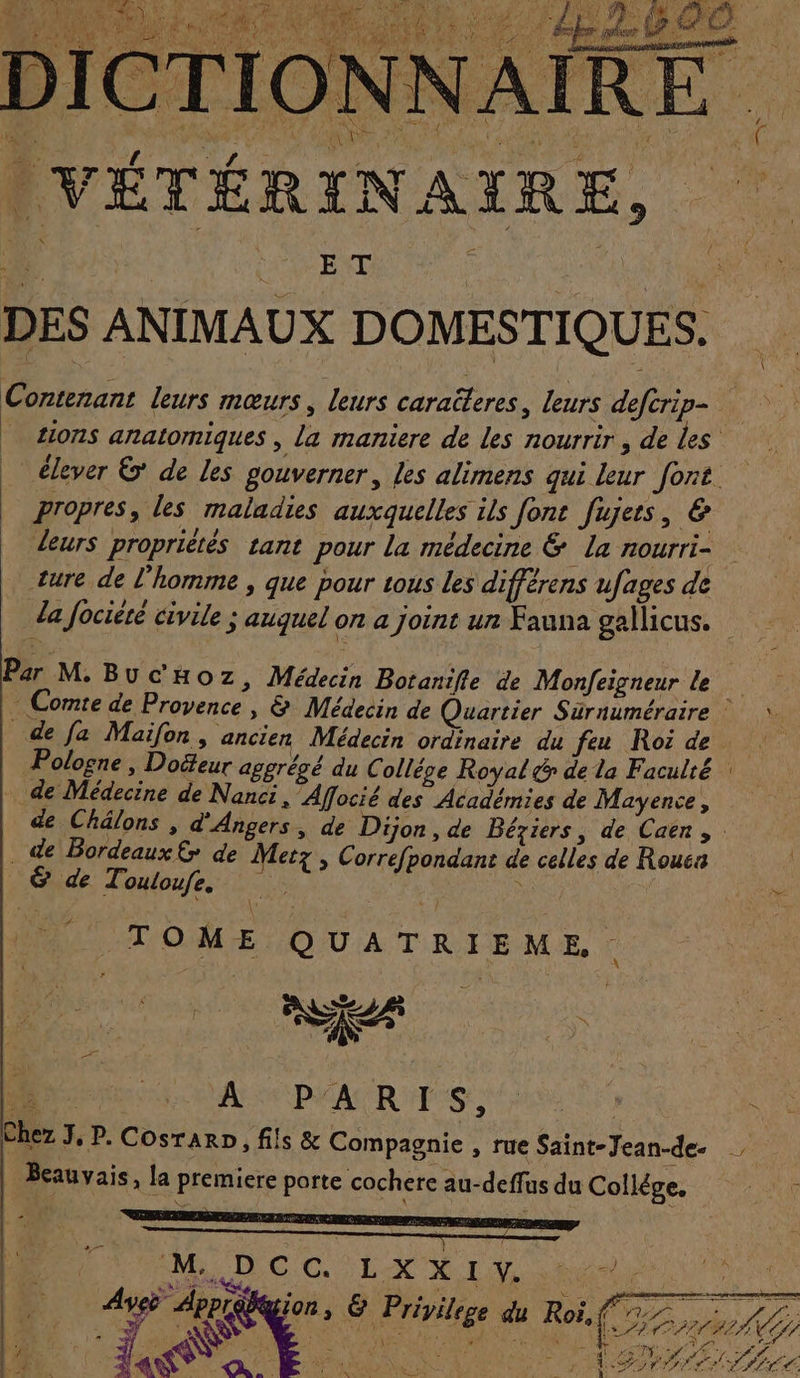 ES : MR LU ENT | LU DES ANIMAUX DOMESTIQUES. Contenant leurs mœurs, leurs caraëteres, leurs defcrip- | tions anatomiques , la maniere de les nourrir , de les _ élever ©’ de Les gouverner, Les alimens qui leur font. propres, les maladies auxquelles ils font fujets, &amp; leurs propriétés tant pour la médecine &amp; la nOUrrI= ture de l'homme , que pour tous les différens ufages de la fociété civile ; auquel on a joint ur Fauna gallicus. Par M. Buc'Hoz &gt; Médecin Botanifle de Monfeigneur le ÊL: Comte de Provence , &amp; Médecin de Quartier Surnuméraire de Ja Maïfon, ancien Médecin ordinaire du feu Roi de | Pologne, Dofeur aggrégé du Colléve Royal &amp; de la Faculté : de Médecine de Nanci, Affocié des Académies de Mayence, de Châlons , d'Angers, de Dijon , de Béziers, de Caën, : de Bordeaux £&gt; de Metz , Correfpondant de celles de Roucs GE &amp;T. ouloufe. Fe “ TOME QUATRIEME Chez J, P. Cosrarn, fils &amp; Compagnie , rue Saint-Jean-de. Beauvais, la premiere porte cochere au-deffus du Collège. +4 R M. A. C Ce L X X I V. AS si 4 k l | FA Arpgion, &amp; Privilege du Roi, (77. DORE PS RAR.