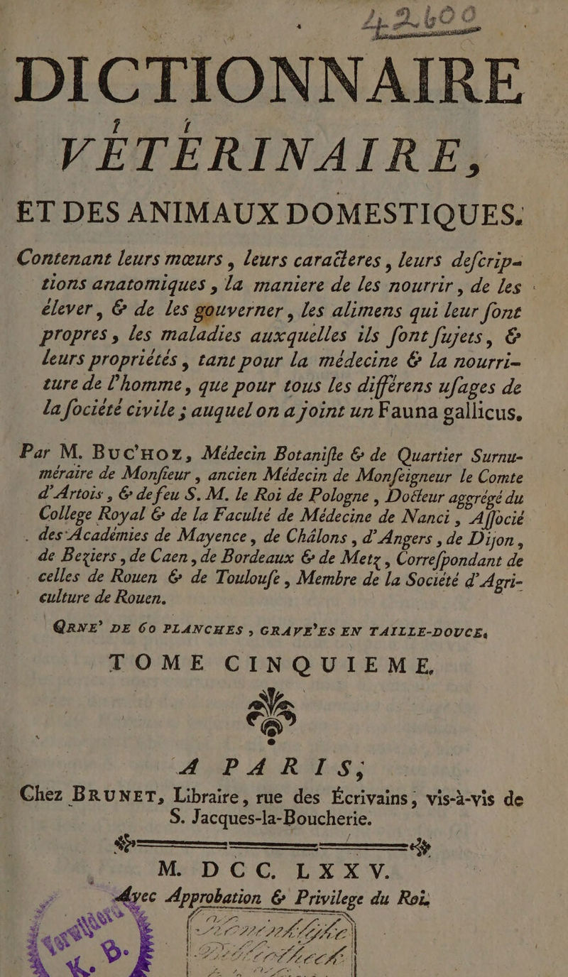 } 4} 2 9 #7 #. ne, : 13 w ef pi VÉTERINAIRE, tions anatomiques , la maniere de les nourrir, de Les : élever, &amp; de les gouverner , Les alimens qui leur font propres, les maladies auxquelles ils font fujers, &amp; leurs propriètes , tant pour la médecine € La nourri- ture de l’homme, que pour tous les différens ufages de la fociété civile ; auquel on a joint un Fauna gallicus, méraire de Monfieur , ancien Médecin de Monfeigneur le Comte d'Artois , &amp; de feu S. M. le Roi de Pologne | Doëteur aggrégé du College Royal &amp; de la Faculté de Médecine de Nanci, A [ffocié de Beziers , de Caen, de Bordeaux € de Metz, Correfpondant de celles de Rouen 6 de Touloufe , Membre de La Société d'Agri- culture de Rouen. | | QRNE’ DE 60 PLANCHES ; GRAVE’ES EN TAILLE-DOUCE: TOME CINQUIEME, AMP RARES à té p S. Jacques-la-Boucherie. ———— . Apec Approbation &amp; Privilege du Ro, A: Ÿ°: Éa CO LAL SE | é | s