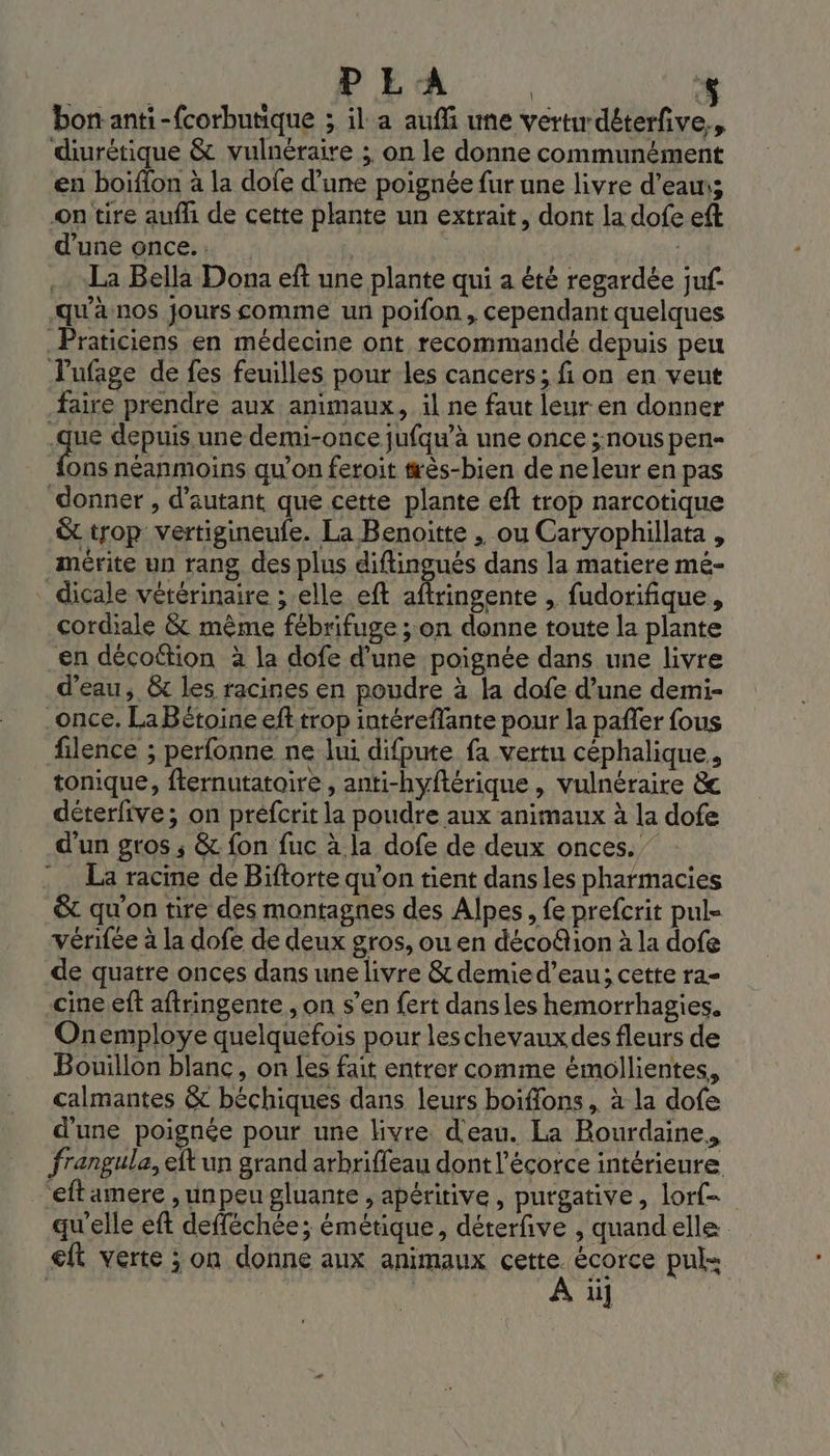 PE A | * bonanti-f{corbutique ; il. a aufñ une vert déterfive., diurétique &amp; vulnéraire ;. on le donne communément en boiflon à la dofe d’une poignée fur une livre d’eau; On tire aufli de cette plante un extrait, dont la dofe eft d'une once... | La Bella Dona eft une plante qui a été regardée juf- ‘qu'à nos Jours comme un poifon, cependant quelques _Praticiens en médecine ont recommandé depuis peu lufage de fes feuilles pour les cancers; fi on en veut faire prendre aux animaux, il ne faut leur en donner .que depuis une demi-once jufqu’à une once ;nouspen- vs néanmoins qu’on feroit #ès-bien de neleur en pas donner, d'autant que cette plante eft trop narcotique &amp; trop vertigineufe. La Benoitte , ou Caryophillata , mérite un rang des plus diftingués dans la matiere mé- dicale vétérinaire ; elle eft aftringente , fudorifique, cordiale &amp; même fébrifuge ; on donne toute la plante en décofttion à la dofe d’une poignée dans une livre d’eau, &amp; les racines en poudre à la dofe d’une demi- _once. LaBétoine eft trop intéreffante pour la pañler fous filence ; perfonne ne lui difpute fa vertu céphalique., tonique, fternutatoire , anti-hyftérique , vulnéraire &amp;c déterfive; on préfcrit la poudre aux animaux à la dofe d’un gros ; &amp; fon fuc à la dofe de deux onces. La racine de Biftorte qu'on tient dans les pharmacies &amp; qu'on tire des montagnes des Alpes, fe prefcrit pul= vérifée à la dofe de deux gros, ou en décofion à la dofe de quatre onces dans une livre &amp; demie d’eau; cette ra- -cine eff aftringente., on s’en fert dansles hemorrhagies. Onemploye quelquefois pour les chevaux des fleurs de Bouillon blanc, on les fait entrer comme émollientes, calmantes &amp; béchiques dans leurs boiffons , à la dofe d’une poignée pour une livre. d'eau. La Rourdaine, frangula, eft un grand arbrifleau dont l'écorce intérieure. eftamere , unpeu gluante , apéritive, purgative, lof. qu'elle eft defféchée; émétique, déterfive , quandelle ft verte ; on donne aux animaux ss écorce puls Us ii]