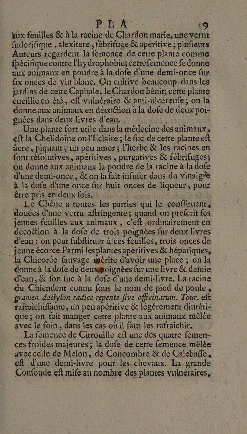 qu feuilles &amp; à la-racine de Chardon matie, une vertu fudorifique , alexitere,, fébrifuge &amp; apéritive; plufeurs Auteurs regardent la femence de cette plante comme fpécifique contre l'hydrophobie; cettefemence fe donne aux animaux en poudre à la dofe d’une demi-once fur fix onces de vin blanc. On cultive beaucoup dans les jardins de cette Capitale, le Chardon bénit; cette plante cueillie en été, eft'vulnéraire &amp;c anti-ulcéreufe; on la donne aux animaux en décoétion à la dofe de deux poi- gnées dans deux livres d’eau. a Une plante fort utile dans la médecine des animaux, eft la Chelidoine oul'Eclaire ; le fuc de cette plante eft âcre, piquant , un peu amer ; l'herbe &amp; les racines en font réfolutives, apéritives , purgatives &amp; fébrifuges; on donne aux animaux la poudre de la racine à la dofe d'une demi-once, &amp; on la fait infufer dans du vinaigre à la dofe d’une once fur huit, onces de liqueur, pour être pris en deux fois. .. Le Chêne a toutes les parties’ qui le conflituent, donées d’une vertu aftringente; quand on prefcrit fes jeunes feuilles aux animaux , c’eft ordinairement en décoétion à la dofe de trois poignées fur deux livres d’eau : on peut fubftituer à ces feuilles, trois onces de jeune écorce.Parmi lesplantes apéritives &amp; hépatiques, la Chicorée fauvage mérite d’avoir une place ; on la donne à la dofe de deuxpoignées fur une livre &amp; demie d'eau, &amp; fon fuc à la dofe d’une demi-livre, La racine du Chiendent connu fous le nom de pied de poule, gramen daëtylon radice repente five oficinarum. Tour. eft rafraichiffante, un peu apéritive &amp; légérement diuréti- que ; on fait manger cette plante aux animaux mêlée avec le foin, dans les cas où il faut les rafraîchir. La femence de Citrouille eft une des quatre femen- ces froides majeures ; la dofe de cette femence mêlée avec celle de Melon, de Concombre &amp; de Calebañfe, eft d’une demi-livre pour les. chevaux. La. grande Confoude eft mife au nombre des plantes vulneraires,