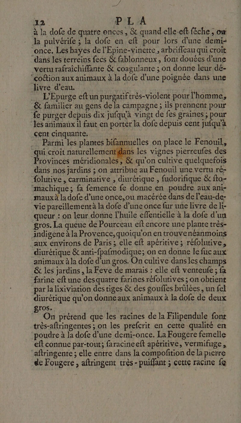 “ui 22 P L A à la dofe de quatre onces, &amp; quandeelle.eft féche ; ox la pulvérife ; la dofe en eft pour lors d'une demi once. Les bayes de l'Epine-vinette, arbrifleau qui croit dans les terreins fecs &amp; fablonneux, font douées d’une vertu rafraichiffante &amp; coagulante ; on donne leur dé- “coétion aux animaux à la dofe d’une poignée dans une livre d’eau. M ES … L’Epurge eftun purgatiftrès-violent pour l’homme, &amp; familier au gens de la campagne ; ils prennent pour {e purger depuis dix jufqu'à vingt de fes graines ; pour “les animaux il faut en porter la dofe depuis cent juiqu’a çent cinquante. | Œ _… Parmi les plantes bifannuelles on place le Fenouil, ‘qui croit naturellementidans les vignes pierreufes des Provinces méridionalés, &amp; qu’on cultive quelquefois dans nos jardins ; on attribue au Fenouil une vertu ré- Âolutive , carminative , diurétique , fudorifique &amp; fto- ‘machique; fa femence fe donne en poudre aux ani- maux à la dofe d’une once,ou macérée dans de l’eau-de- vie pareillementä la dofe d’une once fur une livre de li- queur : on leur donne l'huile effentielle à la dofe d'un gros. La queue de Pourceau eft encore une plante très- indigene à la Provence, quoiqu'on en trouvenéanmoins _aux environs de Paris ; elle eft apéritive ; réfolutive, diurétique &amp; anti-fpafmodique; on en donne Île fuc aux animaux à la dofe d’un gros. On cultive dans les champs &amp; les jardins , la Feve de marais : elle eft venteufe ; fa farine eft une desquatre farines réfolutives ; on obtient par la lixiviation des tiges &amp;c des gouffes brülées , un fel diurétique qu’on donne aux animaux à la dofe de deux gros. | On prétend que les racines de la Filipendule font très-aftringentes ; on les prefcrit en cette qualité en poudre à la dofe d’une demi-once. La Fougere femelle eft connue par-tout; faracineeft apéritive, vermifuge, ‘aftringente ; elle entre dans la compofition de la pierre de Fougere, aftringent très- puiffant ; cette racine {8