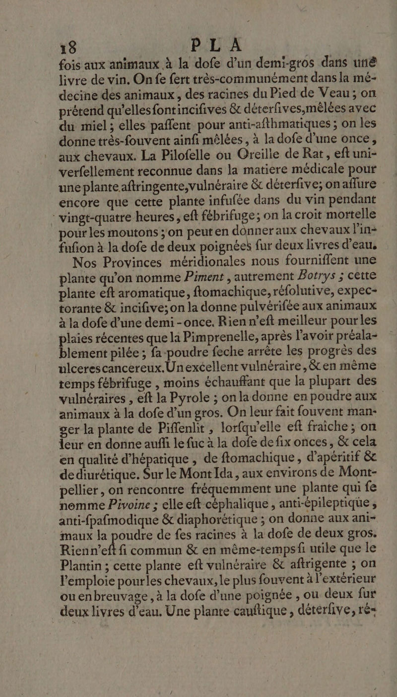 fois aux animaux à la dofe d’un demi-gros dans unê livre de vin. On fe fert très-communément dans la mé- decine des animaux, des racines du Pied de Veau; on prétend qu'ellesfontincifives &amp; déterfives,mélées avec du miel ; elles paffent pour anti-afthmatiques ; on les donne très-fouvent ainfi mêlées , à la dofe d’une once, aux chevaux. La Pilofelle ou Oreilie de Rat, eftuni- verfellement reconnue dans la matiere médicale pour une plante aftringente;vulnéraire &amp;c dérerfive; onaflure encore que cette plante infufée dans du vin pendant : vingt-quatre heures, eft fébrifuge; on la croit mortelle our les moutons ;'on peuten donner aux chevaux l'in- fufon à la dofe de deux poignées fur deux livres d’eau, Nos Provinces méridionales nous fourniffent une plante qu’on nomme Piment , autrement Botrys ; cette plante eft aromatique, ftomachique, réfolutive, expec- torante &amp; incifive; on la donne pulvérifée aux animaux à la dofe d’une demi -once. Rien n’eft meilleur pour les plaies récentes que la Pimprenelle, après l'avoir préala- blement pilée ; fa-poudre feche arrête les progrès des ulcerescancereux.Unexcellent vulnéraire,&amp; en mème temps fébrifuge , moins échauffant que la plupart des vulnéraires , eft la Pyrole ; on la donne en poudre aux animaux à la dofe d’un gros. On leur fait fouvent man- ger la plante de Piffenlit , lorfqw'elle ef fraîche; on leur en donne auffi le fuc à la dofe de fix onces, &amp; cela en qualité d’hépatique , de ftomachique, d’apéritif &amp;c dediurétique. Sur le Mont Ida , aux environs de Mont- pellier, on rencontre fréquemment une plante qui fe nomme Pivoine ; elle eft céphalique , anti-épileptique, anti-fpafmodique &amp; diaphorétique ; on donne aux ani- maux la poudre de fes racines à la dofe de deux gros. Rienn’eft fi commun &amp; en même-tempsf utile que le Plantin ; cette plante eft vuinéraire &amp; aftrigente ; on l’emploie pourles chevaux, le plus fouvent à l'extérieur ou en breuvage , à la dofe d’une poignée , ou deux fur deux livres d’eau. Une plante cauftique , déterfive, ré=