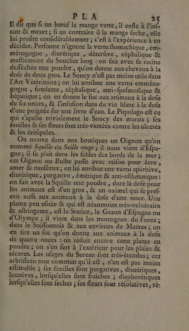 P L A | 2 Lai dé que fi un bœuf la mange verte, il enfle À l’'inf tant. 8 meurt ; fi au contraire il la mange feche , elle lui profite confidérablement ; c’eft à l'expérience à en décider. Perfonne n’ignore la vertu ftomachique , em- ménagogue , diurétique , déterfive, céphalique &amp; mafticatoire du Souchet long : on fait avec fa racine defféchée une poudre, qu’on donne aux chevaux à la dofe de deux gros. Le Soucy n’eft pas moins utile dans V'Art Vétérinaire ; on lui attribue une vertu emména- hépatique ; on en donne le fuc aux animaux à la dofe de fix onces, &amp; l’infufon dans du vin blanc à la dofe d'une poignée fur une livre d’eau. Le Populago eft ce qui s'apelle trivialement le Soucy des marais ; fes feuilles &amp; fes fleurs font très-vantées contre les ulceres êt les éréfipeles. On trouve dans nos boutiques un Oignon qu’on nomme Squille ou Scille rouge ; il nous vient d’Efpa- gne ; il fe plaît dans les fables des bords de la mer ; cet Oignon ou Bulbe paflfe avec raifon pour âcre , amer &amp; nauféeux; on lui attribue une vertu apéritive, diurétique, purgative , émétique &amp; anti-afthmatique : N les animaux eft d’un gros , &amp; un oximel ui fe pref- ; q P plante peu ufitée &amp; qui eft néanmoins trés-vuinéraire &amp; aftringente , eft le Statice, le Gazon d'Efpagne ou d'Olympe ; il vient dans les montagnes du Forez ; dans le Soiflonnois &amp; aux environs de Mantes ; on en tire un fuc qu’on donne aux animaux à la dofe de quatre onces : on réduit encore cette plante en poudre ; on s’en fert à l’extérieur pour les plaies &amp; ulceres, Les ufages du Surean font très-étendus; cet arbrifleau tout commun qu'il eft , n’en eft pas moins eftimable ; fes feuilles font purgatives , diurériques , laxatives , lorfqu'’elles font fraîches ; diaphorétiques lorfqu’elles fonc feches ; fes fleurs font réfolutives ,TÈ