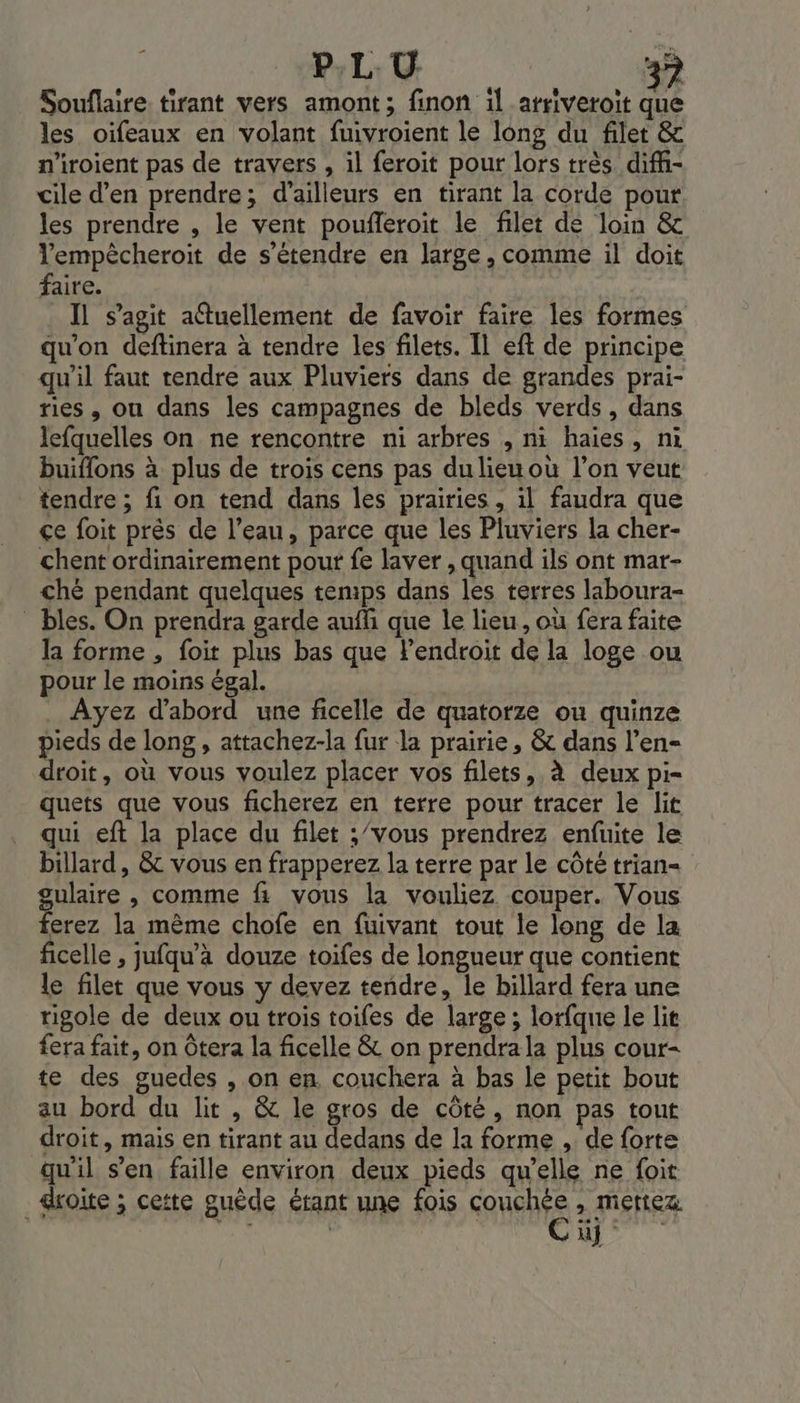 Souflaire tirant vers amont; finon 1l atriveroit que les oiïfeaux en volant fuivroient le long du filet &amp; n'iroient pas de travers , il feroit pour lors très difi- vile d'en prendre; d’ailleurs en tirant la corde pour les prendre , le vent poufleroit le filet de loin &amp; lempêcheroit de s'étendre en large, comme il doit faire. Il s’agit aétuellement de favoir faire les formes qu'on deftinera à tendre les filets. Il eft de principe qu'il faut rendre aux Pluviers dans de grandes prai- res , ou dans les campagnes de bleds verds, dans lefquelles on ne rencontre ni arbres , ni haies, ni buiflons à plus de trois cens pas dulieu ou l’on veut tendre ; fi on tend dans les prairies, il faudra que çe foit prés de l’eau, parce que les Pluviers la cher- chent ordinairement pour fe laver , quand ils ont mar- ché pendant quelques temps dans les terres laboura- _ bles. On prendra garde aufli que le lieu, où fera faite la forme , foit plus bas que Pendroit de la loge ou pour le moins égal. Ayez d’abord une ficelle de quatorze ou quinze pieds de long, attachez-la fur la prairie, &amp; dans l’en- droit, où vous voulez placer vos filets, à deux pi- quets que vous ficherez en terre pour tracer le lit qui eft la place du filet ;/vous prendrez enfuite le billard, &amp; vous en frapperez la terre par le côté trian- gulaire , comme fi vous la vouliez couper. Vous erez la mème chofe en fuivant tout le long de la ficelle , jufqu’à douze toifes de longueur que contient le filet que vous y devez tendre, le billard fera une rigole de deux ou trois toifes de large ; lorfqne le lit fera fait, on Ôtera la ficelle &amp; on prendra la plus cour- te des guedes , on en. couchera à bas le petit bout au bord du lit , &amp; le gros de côté, non pas tout droit, mais en tirant au dedans de la forme , de forte qu'il s’en faille environ deux pieds qu’elle ne foi droite ; cette guède étant une fois SUN &gt; Mettez. | +i Du