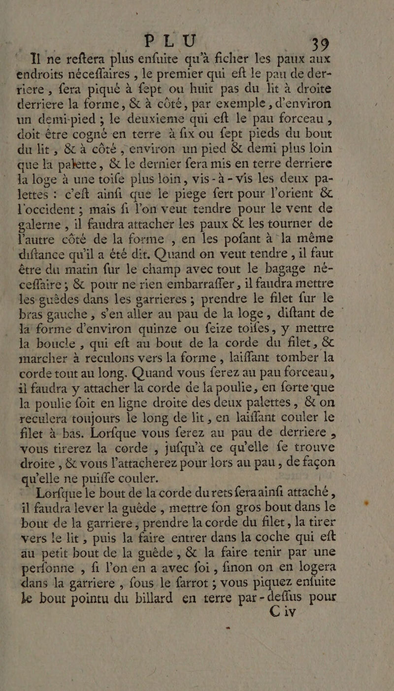 Il ne reftera plus enfuite qu’à ficher les paux + endroits néceffaires , le premier qui eft le pau de der- riere , fera piqué à fept ou huit pas du lit à droite derriere la forme, &amp; à côté, par exemple, d'environ un demi-pied ; le deuxieme qui eft le pau forceau, doit être cogné en terre à fix ou fept pieds du bout du lit , &amp; à côte , environ un pied &amp; demi plus loin que la palette, &amp; le dernier fera mis en terre derriere la loge à une toife plus loin, vis-à-vis les deux pa- lettes : c'eft ainfi que le piege fert pour l'orient &amp; l'occident ; mais fi l’on veut tendre pour le vent de galerne , il faudra attacher les paux &amp; les tourner de l'autre côté de la forme , en les pofant à la même diftance qu'il a été dit. Quand on veut tendre , il faut être du matin fur le champ avec tout le bagage né- ceffaire ; &amp; pour ne rien embarraffer, il faudra mettre les guèdes dans les garrieres ; prendre le filet fur le bras gauche , s'en aller au pau de la loge, diftant de la forme d'environ quinze ou feize toifes, y mettre la boucle , qui eft au bout de la corde du filet, &amp; marcher à reculons vers la forme, laiffant tomber la corde tout au long. Quand vous ferez au pau forceau, il faudra y attacher la corde de la poulie, en forte'que la poulie foit en ligne droite des deux palettes, &amp; on reculera toujours le long de lit, en laiffant couler le filet à bas. Lorfque vous ferez au pau de derriere , vous tirerez la corde , jufqu'à ce qu'elle fe trouve droite , &amp; vous l’attacherez pour lors au pau, de façon qu'elle ne puiffe couler. | Lorfque le bout de la corde durets feraainfi attaché, il faudra lever la guêde , mettre fon gros bout dans le bout de la garriere, prendre la corde du filet, la tirer vers le lit , puis la faire entrer dans la coche qui eft äu petit bout de la guède , &amp; la faire tenir par une perfonne , fi l’on en a avec foi, finon on en logera dans la garriere , fous le farrot ; vous piquez enfuite le bout pointu du billard en terre di Mod pour 1V