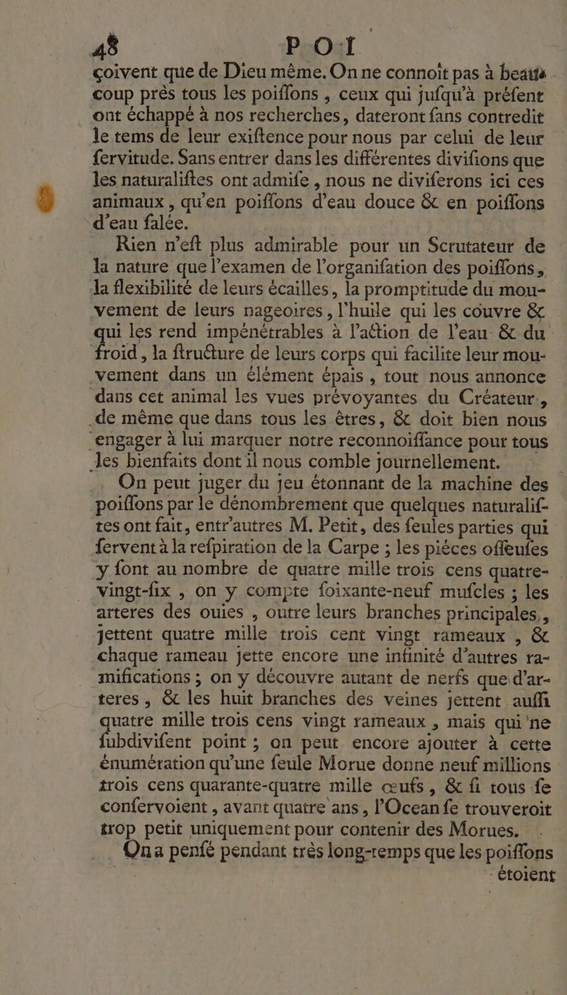 çoivent que de Dieu même. On ne connoit pas à beatta - coup près tous les poiflons , ceux qui jufqw’à préfenr ont échappé à nos recherches, dateront fans contredit le tems de leur exiftence pour nous par celui de leur {ervitude. Sans entrer dans les différentes divifions que les naturaliftes ont admife , nous ne diviferons ici ces animaux, qu'en poiflons d’eau douce &amp; en poiflons d'eau falée. | Rien n’eft plus admirable pour un Scrutateur de la nature que l'examen de l’organifation des poiflons., a flexibilité de leurs écailles, la promptitude du mou- vement de leurs nageoires, l'huile qui les couvre &amp; qui les rend impénétrables à l’aétion de l’eau &amp; du froid , la ftruéture de leurs corps qui facilite leur mou- vement dans un élément épais , tout nous annonce dans cet animal les vues prévoyantes du Créateur., .de même que dans tous les êtres, &amp; doit bien nous engager à lui marquer notre reconnoïffance pour tous les bienfaits dont 1l nous comble journellement. On peut juger du jeu étonnant de la machine des poiflons par le dénombrement que quelques naturalif- tes ont fait, entr'autres M. Petit, des feules parties qui fervent à la refpiration de la Carpe ; les piéces offeufes y font au nombre de quatre mille trois cens quatre- Vingt-fix , On ÿy compte foixante-neuf mufcles ; les arteres des ouies , outre leurs branches principales, jettent quatre mille trois cent vingt rameaux , &amp; chaque rameau jette encore une infinité d’autres ra- mifications ; on y découvre autant de nerfs que d’ar- teres , &amp; les huit branches des veines jettent auff quatre mille trois cens vingt rameaux , mais qui'ne fubdivifent point ; on peut encore ajouter à cette énumération qu'une feule Morue donne neuf millions rois cens quarante-quatre mille œufs, &amp; fi tous fe confervoient , avant quatre ans, l’Oceanfe trouveroit trop petit uniquement pour contenir des Morues. …. Qua penfé pendant très long-remps que les poiffons | -étoient