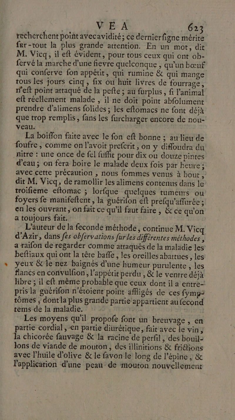 recherchent point avecavidité; ce dernierfigne mérite fer-tout la plus grande attention. En un mot, dit M. Vicq, il eft évident, pour tous ceux qui ont ob- fervé la marche d'une fievre quelconque , qu'un bœuf qui conferve fon appétit, qui rumine &amp; qui mange tous les jours cinq, fix où huit livres de fourrage, n'eft point attaqué de la pefte ; au furplus, fi animal eft réellement malade , il ne doit point abfolument prendre d’alimens folides ; les eflomacs ne font déjà que trop remplis, fans les furcharger encore de nou- veau. La boiffon faite avec le fon eft bonne ; aulieu de foufre , comme on l’avoit prefcrit , on y difloudra du Ritre : une once de fel fufht pour dix où douze pintes d’eau; on fera boire le malade deux fois par heure ; avec cette précaution , nous fommes venus à bout , dit M. Vicq, de ramollir les alimens contenus dans le troifieme eftomac ; lorfque quelques tumeurs ou foyers fe manifeftent, la BEA eft prefqu'’aflurée ; en les ouvrant, on fait ce qu'il faut faire, &amp; ce qu’on a toujours fait. - L'auteur de la feconde méthode, continue M. Vicq d'Azir, dans fes obfervations fur les différentes méthodes , a raifon de regarder comme attaqués de la maladie les beftiaux qui ont la têre baffle, les oreilles abattues , les yeux &amp;'le nez baignés d'une humeur purulente , les flancs en convulfon, l'appétit perdu , &amp; le ventre déjà libre ; il eft même probable que ceux dont il a entre pris la guérifon n'étoient point affigés de ces {ymp= tômes ; dont la plus grande partie appartient aufecond tems de la maladie. &lt; | Les moyens qu'il propofe font un brenvage , en partie cordial, en partie diurétique, fait avec le vin, k chicorée fauvage &amp; la racine de perfil , des bouil- lons de viande de mouton, des illinitions &amp; fridions avec l'huile d'olive &amp;c le favon le long de l’épine , &amp; l'application d'une peau de mouton nouvellement