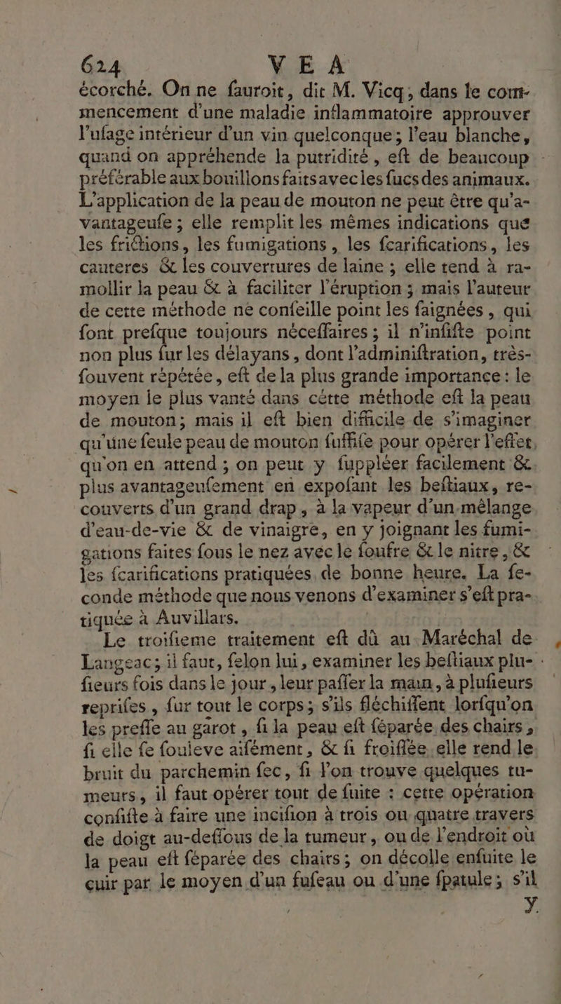 écorché. On ne fauroit, dit M. Vicq, dans le cont- mencement d’une maladie inflammatoire approuver l'ufage intérieur d’un vin quelconque; l’eau blanche, quand on appréhende la putridité , eft de beaucoup : préférable aux bouillons faitsavecles fucs des animaux. L'application de la peau de mouton ne peut être qu’a- vantageufe ; elle remplit les mêmes indications que les frictions, les fumigations , les fcarifications, les cauteres &amp; les couverrures de laine ; elle tend à ra- mollir la peau &amp; à faciliter l’éruption ; mais l’auteur de cette méthode ne confeille point les faignées , qui font prefque toujours néceffaires ; il n’infifte point non plus fur les délayans , dont l’adminiftration, très- fouvent répétée, eft de la plus grande importance: le moyen je plus vanté dans cétte méthode eft la peau de mouton; mais il eft bien difcile de s’imaginer qu'une feule peau de mouton fuffie pour opérer l'efter, qu'on en attend ; on peut y fuppléer facilement &amp; plus avantageufement en expofant les beftiaux, re- couverts d'un grand drap, à la vapeur d'un-mêlange d'eau-de-vie &amp; de vinaigre, en y joignant les fumi- gations faites fous le nez avec le foufre &amp; le nitre , &amp; les fcarifications pratiquées, de bonne heure. La fe- conde méthode que nous venons d'examiner s’eft pra- tiquée à Auvillars. Le troifieme traitement eft dû au. Maréchal de Langeac; il faut, felon lui, examiner les beltiaux plu- : fieurs fois dans le jour , leur pafler la man, à plufieurs reprifes , fur tout le corps; s'ils fléchiffent lorfqu’on les preffe au garot , fi la peau eft féparée des chairs, fi elle fe fouieve aïfément, &amp; fi froiflée..elle rend.le bruit du parchemin fec, fi lon trouve quelques tu- meurs, il faut opérer tout de fuite : cetre opération conffte à faire une incifion à trois ou quatre travers de doigt au-deflous de la tumeur , ou dé l'endroit où la peau eft féparée des chairs; on décolle enfuite le cuir par le moyen d’un fufeau ou d'une fpatule; s'il Y.