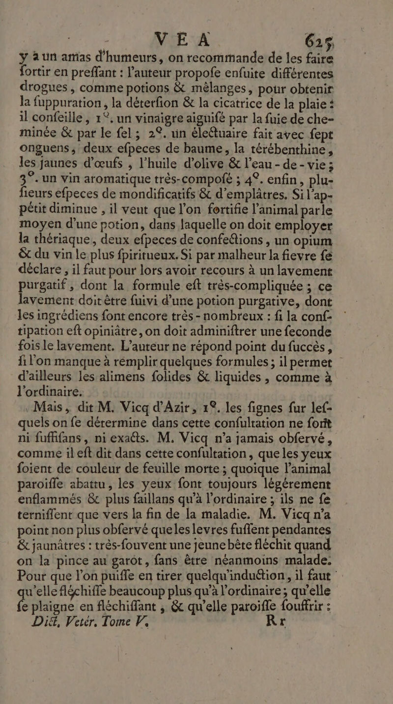 ÿ à un amas d'humeurs, on recommande de les faire fortir en preffant : l’auteur propofe enfuite différentes drogues , comme potions &amp; mêlanges, pour obtenir la fuppuration, la déterfion &amp; la cicatrice de la plaie: il confeille, 1°. un vinaigre aiguifé par la fuie de che- minée &amp; par le fel; 2°. un élefuaire fait avec fept onguens, deux efpeces de baume, la térébenthine, les jaunes d'œufs , l’huile d'olive &amp; l’eau - de - vie ; 3°. un vin aromatique très-compolé ; 42. enfin, plu- fieurs efpeces de mondificatifs &amp; d’emplâtres. Si l’ap- pétit diminue , il veut que l’on fortifie l’animal parle moyen d’une potion, dans laquelle on doit employer la thériaque, deux efpeces de confe&amp;tions , un opium &amp;t du vin le plus fpiritueux. Si par malheur la fievre fe déclare, il faut pour lors avoir recours à un lavement purgatif , dont la formule eft très-compliquée ; ce lavement doit être fuivi d’une potion purgative, dont les ingrédiens font encore très- nombreux : fi la conf- tipation eft opiniatre, on doit adminiftrer une feconde foisle lavement. L'auteur ne répond point du fuccès, fi l'on manque à remplir quelques formules; il permet d’ailleurs les alimens folides &amp; liquides, comme à l'ordinaire. Mais, dit M. Vicq d’'Azir, 1°. les fignes fur lef- quels on fe dérermine dans cette confultation ne forit ni fufhfans, ni exaéts. M. Vicq n’a jamais obfervé, comme ileft dit dans cette confultation, que les yeux foient de couleur de feuille morte ; quoique l'animal paroiïfle abattu, les yeux font toujours légérement enflammés &amp; plus faillans qu'a l'ordinaire ; ils ne fe terniflent que vers la fin de la maladie. M. Vicq n’a point non plus obfervé queles levres fuffent pendantes &amp; jaunûtres : très-fouvent une jeune bête fléchit quand on la pince au garôt, fans être néanmoins malade. Pour que l’on puiffe en tirer quelqu'indu&amp;tion, il faut qu'elle fléchiffe beaucoup plus qu'à l'ordinaire; qu'elle fe plaigne en fléchiffant , &amp; qu’elle paroifle fouffrir : Di, Vetér. Tome V, Rr