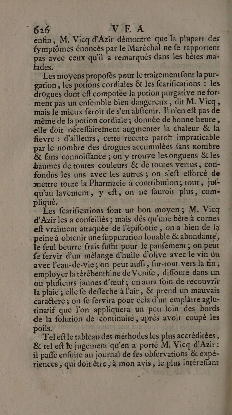 enfin, M. Vicq d’Azir démontre que [a plupart des fymptômes énoncés par le Maréchal ne fe rapportent pas avec ceux qu'il a remarqués dans les bètes ma- fades. Les moyens propofés pour le traitementfont la pur- gation , les potions cordiales &amp; les fcarifications : les drogues dont eft compofée la potion purgative ne for: ment pas un enfemble bien dangereux, dit M. Vicq, mais le mieux feroit de s’en abftenir. Il n’en eft pas de même de la potion cordiale ; donnée de bonne heure, elle doit néceffairement augmenter la chaleur &amp; la fievre : d’ailleurs, cette recette paroît impraticable par le nombre des drogues accumulées fans nombre &amp; fans connoiffance ; on y trouve lesonguens &amp;c les baumes de toutes couleurs &amp; de routes vertus, con- fondus les uns avec les autres ; on s’eft efforcé de mettre toute la Pharmacie à contribution; tout , juf- qu'au lavement, y eft, on ne fauroit plus, com- pliqué. Les fcarifications font un bon moyen ; M. Vicq d'Azir les a confeillés ; mais dés qu’une bère à cornes eft vraiment attaquée de l’épifootie , on a bien de ig peine à obtenir une fuppuration louable &amp; CORRE j Te feul beurre frais fufht pour le panfement ; on peut fe fervir d’un mélange d'huile d'olive avec le vin du avec l’eau-de-vie; on peut aufh, fur-tout vers la fin ; employer la térébenthine de Venife , difloute dans un où plufieurs jaunes d'œuf; on aura foin de recouvrir la plaie ; elle fe deffeche à l'air, &amp; prend un mauvais cara@tere ; on fe fervira pour cela d’un emplâtre agln- tinatif que l’on appliquera un peu loin des bords de la folution de continuité, après avoir coupé les poils. Tel eftle tableau des méthodes les plus accréditées, &amp; tel eft te jugement qu'en a porté M. Vicq d'Azir : il pale enfuite au journal de fes obfervations &amp;c expe- riences , qui doit être ; à mon avis, le plus intéreflant = =
