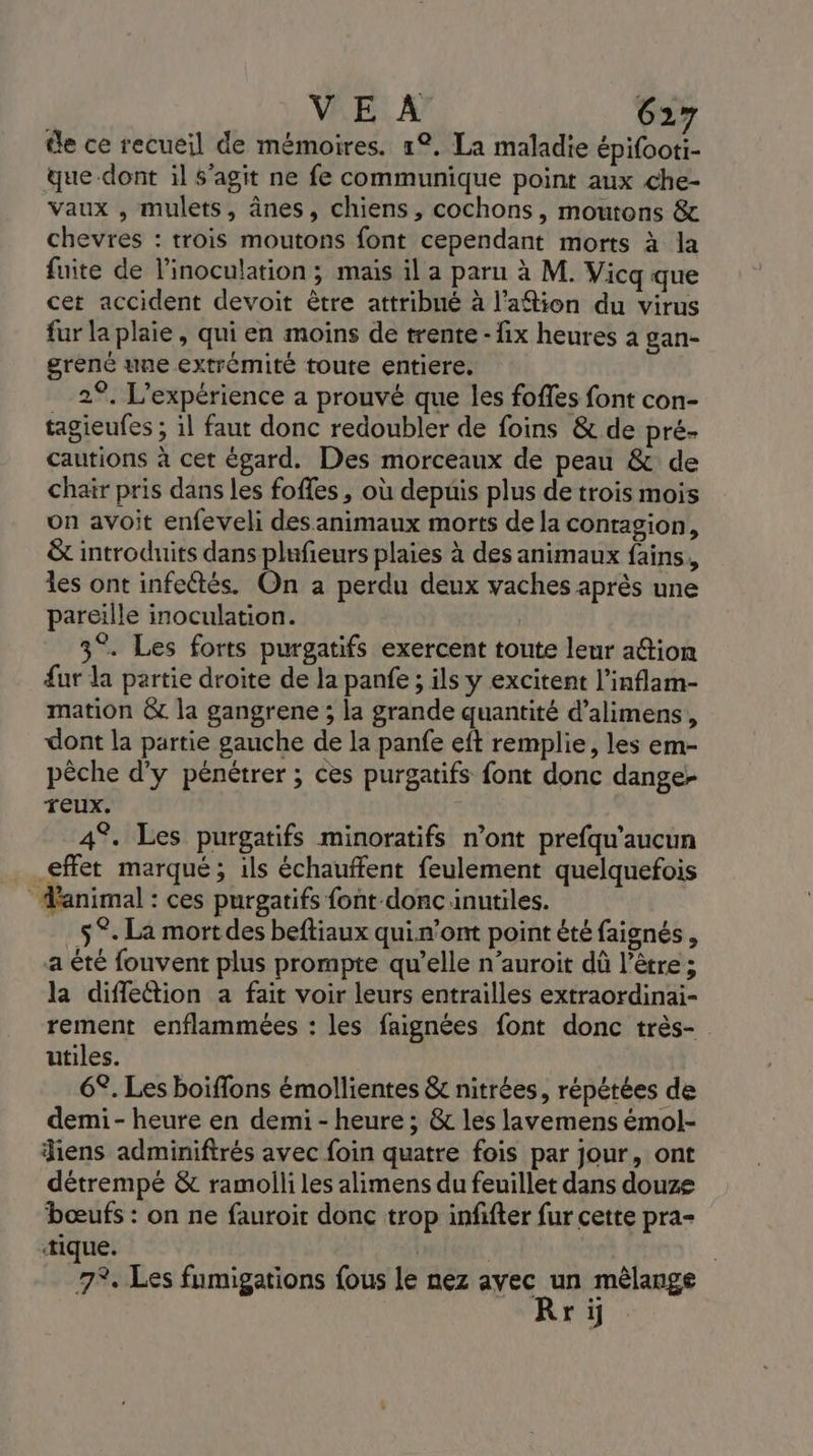 de ce recueil de mémoires. 1°. La maladie épilbote que-dont il s’agit ne fe communique point aux che- vaux , mulets, ânes, chiens, cochons, moutons &amp; chevres : trois moutons font cependant morts à la fuite de linoculation ; mais il a paru à M. Vicq que cet accident devoit être attribué à l’aftion du virus fur la plaie, qui en moins de trente-fix heures à gan- gréné une extrémité toute entiere. 2°. L'expérience a prouvé que les foffes font con- tagieufes ; il faut donc redoubler de foins &amp; de pré- cautions à cet égard. Des morceaux de peau &amp; de chair pris dans les foffes, où depuis plus de trois mois on avoit enfeveli des animaux morts de la contagion, &amp; introduits dans plufieurs plaies à des animaux fains, les ont infeétés. On a perdu deux vaches après une pareille inoculation. 3°. Les forts purgatifs exercent toute leur ation fur la partie droite de la panfe ; ils y excitent l’inflam- mation &amp; la gangrene ; la grande quantité d’alimens, dont la partie gauche de la panfe eft remplie, les em- pêche d'y pénétrer ; ces purgatifs font donc dange- TEUx. | 4°. Les purgatifs minoratifs n’ont prefqu’aucun effet marqué; ils échauffent feulement quelquefois ‘animal : ces purgatifs font-donc inutiles. $°. La mort des beftiaux quin’ont point été faignés, a été fouvent plus prompte qu’elle n’auroit dû l’être ; la diffeétion a fait voir leurs entrailles extraordinai- rement enflammées : les faignées font donc très- utiles. 6°. Les boiflons émollientes &amp; nitrées, répétées de demi-heure en demi - heure ; &amp; les lavemens émol- diens adminiftrés avec foin quatre fois par jour, ont détrempé &amp; ramoili les alimens du feuillet dans douze bœufs : on ne fauroir donc trop infifter fur cette pra- tique. 7%. Les fumigations fous le nez avec de mêlange r ij