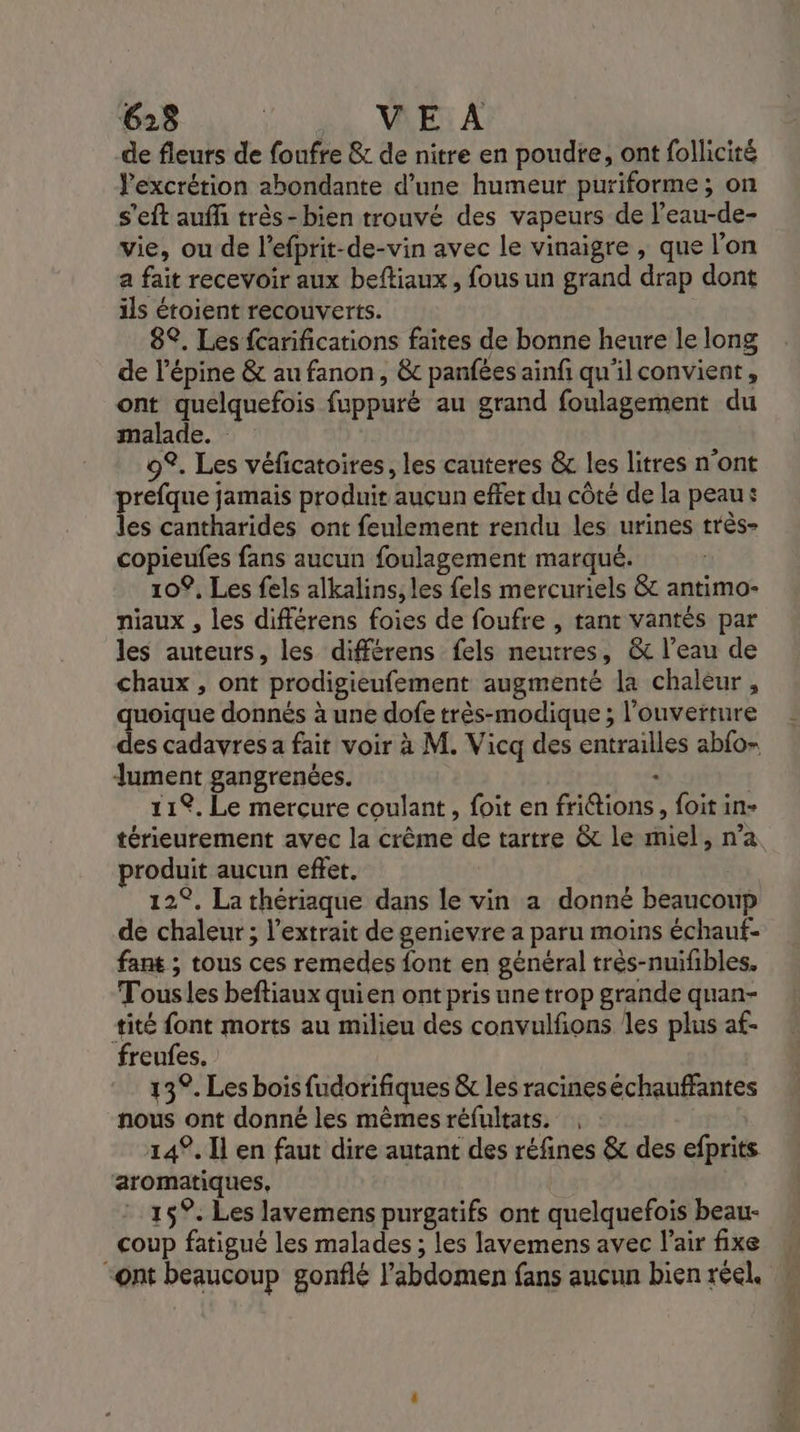 de fleurs de foufre &amp; de nitre en poudre, ont follicité Pexcrétion abondante d’une humeur puriforme ; on s'eft auffi très-bien trouvé des vapeurs de l’eau-de- vie, ou de l’efprit-de-vin avec le vinaigre , que l’on a fait recevoir aux beftiaux, fous un grand drap dont ils étoient recouverts. 8°. Les {carifications faites de bonne heure le long de l’épine &amp; au fanon, &amp;c panfées ainfi qu'il convient, ont quelquefois fuppuré au grand foulagement du malade. 9. Les véficatoires, les cauteres &amp; les litres n'ont prefque jamais produir aucun effer du côté de la peau: les cantharides ont feulement rendu les urines très- copieufes fans aucun foulagement marqué. 109, Les fels alkalins, les {els mercuriels &amp; antimo- niaux , les différens foies de foufre , tant vantés par les auteurs, les différens fels neutres, &amp; l’eau de chaux , ont prodigieufement augmenté la chaleur , quoique donnés à une dofe très-modique ; l'ouverture des cadavres a fait voir à M. Vicq des entrailles abfo- Jument gangrenées. - | 11%. Le mercure coulant, foit en frittions, foit in- térieurement avec la crême de tartre &amp; le miel, n’a produit aucun effet. 12°. La thériaque dans le vin a donné beaucoup de chaleur; l'extrait de genievre a paru moins échaut- fant ; tous ces remedes font en général très-nuifibles. Tousles beftiaux quien ont pris une trop grande quan- +tité font morts au milieu des convulfons les plus af- freufes. 13°. Les bois fudorifiques &amp; les racineséchauffantes nous ont donné les mêmes réfultats. ; : 14°. Il en faut dire autant des réfines &amp; des efprits aromatiques, 15°. Les lavemens purgatifs ont quelquefois beau- coup fatigué les malades ; les lavemens avec l’air fixe “ont beaucoup gonflé l'abdomen fans aucun bien réel.