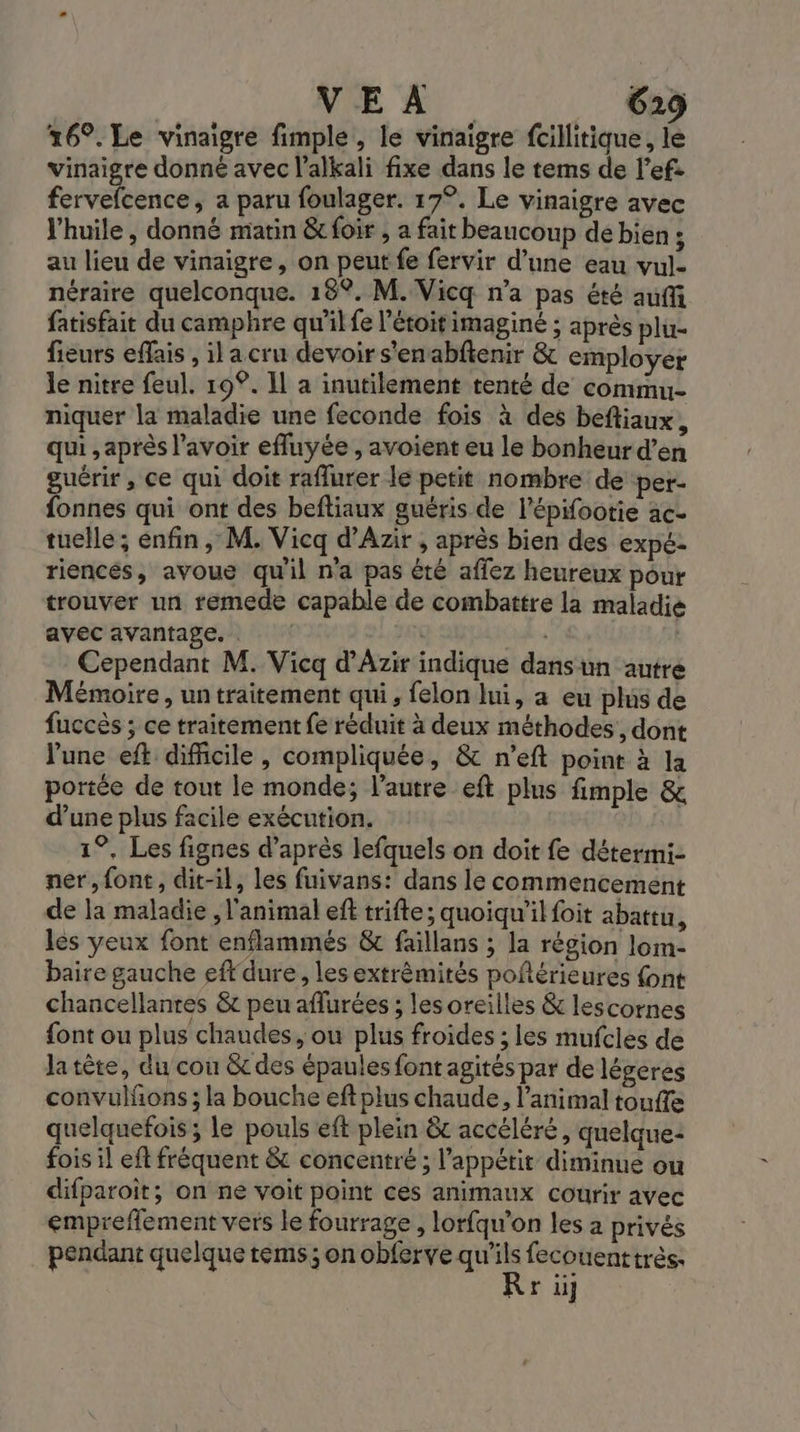 26°. Le vinaigre fimple, le vinaigre fcillitique, le vinaigre donné avec l’alkali fixe dans le tems de l’ef. Es etbices a paru foulager. 17°. Le vinaigre avec l'huile , donné matin &amp;foir , a fait beaucoup de bien ; au lieu de vinaigre, on peut fe fervir d’une eau vul- néraire quelconque. 18°. M. Vicq n’a pas été auffi fatisfait du camphre qu'il fe l'étoitimaginé ; après plu- fieurs eflais , ilacru devoir s'enabftenir &amp; employer le nitre feul. 19°. Il à inutilement tenté de commu- niquer la maladie une feconde fois à des beftiaux, qui , après l'avoir efluyée , avoient eu le bonheur d’en guérir, ce qui doit raflurer le petit nombre de per- fonnes qui ont des beftiaux guéris de l'épifootie ac- tuelle ; enfin, M. Vicq d’Azir , après bien des expé- riencés, avoue qu'il n'a pas été affez heureux pour trouver un remede capable de combattre la maladie avec avantage, . A « Cependant M. Vicq d’'Azir indique dans un autre Mémoire , un traitement qui, felon lui, a eu plus de fuccès ; ce traitement fe réduit à deux méthodes, dont l'une eft difficile , compliquée, &amp; n'eft point à la portée de tout le monde; l’autre eft plus fimple &amp; d’une plus facile exécution. 1°, Les fignes d’après lefquels on doit fe détermi- ner, font, dit-il, les fuivans: dans le commencement de la maladie , l'animal eft trifte; quoiqu'il foit abattu, les yeux font enflammés &amp; faillans ; la région lom- baire gauche eff dure , les extrémités poférieures {ont chancellanres &amp; peu aflurées ; les oreilles &amp; lescornes font ou plus chaudes, ou plus froides ; les mufcles de latète, du cou des épaules font agités par de légeres convulfons ; la bouche eftplus chaude, l'animal touffe quelquefois; le pouls eft plein &amp;c accéléré, quelque: fois il eft fréquent &amp; concentré ; l'appétit diminue ou difparoit; on ne voit point ces animaux courir avec emprefflement vers le fourrage, lorfqu’on les a privés pendant quelque tems; on obferve je os très R r ii