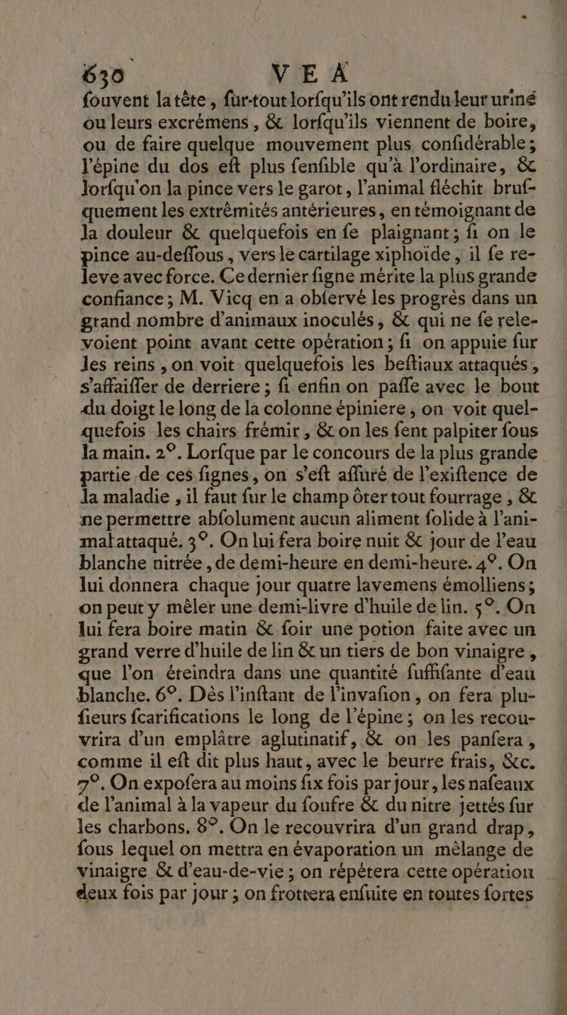 fouvent latète, fur-toutlorfqu'ils ont renduleururiné ou leurs excrémens , &amp; lorfqu’ils viennent de boire, ou de faire quelque mouvement plus confidérable; l'épine du dos eft plus fenfble qu’à l'ordinaire, &amp; Jorfqu'on la pince vers le garot, l'animal fléchit bruf- quement les extrèmités antérieures, en témoignant de Ja douleur &amp; quelquefois en fe plaignant; fi. on le pince au-deflous, vers le cartilage xiphoïde , il fe re- leve avec force. Ce dernier figne mérite la plus grande confiance ; M. Vicq en a obfervé les progrès dans un grand nombre d'animaux inoculés, &amp; qui ne fe rele- voient point avant cette opération; fi on appuie fur les reins , on voit quelquefois les beftiaux attaqués , s’affaifler de derriere ; fi enfin on pañfe avec le bout du doigt le long de la colonne épiniere , on voit quel- quefois les chairs frémir , &amp; on les fent palpiter fous la main. 2°. Lorfque par le concours de la plus grande partie de ces fignes, on s’eft afluré de l’exiftence de . da maladie , il faut fur le champ ôter tout fourrage , &amp; ne permettre abfolument aucun aliment folide à l’ani- matattaqué. 3°. On lui fera boire nuit &amp; jour de l’eau blanche nitrée , de demi-heure en demi-heure. 4°. On lui donnera chaque jour quatre lavemens émolliens; on peut y mêler une demi-livre d'huile de lin. $°. On lui fera boire matin &amp; foir une potion faite avec un grand verre d'huile de lin &amp; un tiers de bon vinaigre, que l’on éteindra dans une quantité fufifante d’eau blanche. 6°. Dès l’inftant de l'invañon , on fera plu- fieurs fcarifications le long de l’épine ; on les recou- vrira d’un emplâtre aglutinatif, &amp; on les panfera , comme il eft dit plus haut, avec le beurre frais, &amp;c. 7°. On expofera au moins fix fois par jour , les nafeaux de l'animal à la vapeur du foufre &amp; du nitre jettés fur les charbons. 8°. On le recouvrira d’un grand drap, fous lequel on mettra en évaporation un mêlange de vinaigre &amp; d'eau-de-vie ; on répétera cette opération deux fois par jour ; on frottera enfuite en toutes fortes