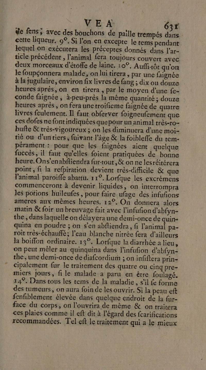 VE À G2r de fens, avec des bouchons de paille trempés Le cette liqueur, 9°, Si l’on en excepte le tems pendant lequel.on exécutera les préceptes donnés dans l’ar- ticle précédent , l'animal fera toujours couvert avec deux morceaux d’étoffe de laine. 10°, Auffitôt qu'on le foupçonnera malade, on lui tirera , par une faignée à la jugulaire, environ fix livres de fang ; dix ou douze heures après, on en tirera , par le moyen d’une fe- conde faignée , à-peu-près la même quantité ; douze heures après , on fera unetroifieme faignée de quatre livres feulement. Il faut obferver foigneufement que ces dofes ne fontindiquées que pour un animal très-ro- bufte &amp; très-vigoureux ; on les diminuera d’une moi- tié ou d'untiers, fuivant l’âge &amp; la foibleffe du tem- pérament : pour que les faignées aient quelque fuccès, il faut qu'elles foient pratiquées de bonne heure. Ons’enabfliendra fur-tout , &amp; on ne lesréitérera point, fi la refpiration devient trés-difficile &amp; que l'animal paroiffe abattu. 11°. Lorfque les excrémens commenceront à devenir liquides, on interrompra les potions huileufes , pour faire. ufage des infufñons ameres aux mêmes heures. 12°, On donnera alors _ matin &amp; foir un breuvage fait avec l’infufion d'abfyn- the , dans laquelle on délayera une demi-once de quin- quina en poudre ; on s’en abftiendra, fi l'animal pa- roît très-échanffé; l’eau blanche nitrée fera d'ailleurs la boiffon ordinaire. 13°. Lorfque la diarrhée a lieu, on peut mêler au quinquina dans l'infufion d’abfyn- the, une demi-once de diafcordium ; on infiftera prin- cipalement fur le traitement des quatre ou cinq pre- miers Jours, fi le malade a paru en être foulagé. 149. Dans tous les tems de la maladie, s’il fe forme des tumeurs, on aura foin de lesouvrir. Si la peau eft fenfiblement élevée dans quelque endroit de la fur- face du corps, on l’ouvrira de même &amp; on traitera ces plaies comme il eft dit à l'égard des fcarifications recommandées. Tel eft le traitement qui a le mieux