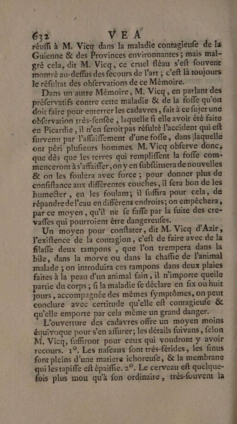 rEuffi à M. Vicq dans la maladie contagieufe de à Guienne &amp; des Provinces environnantes ; mais mal- gré cela, dit M. Vicq, cé cruel fléau s'eft fouvent montré au-deffus des fecours de l’art ; c’eft là toujours le réfultat des obfervations de ce Mémoire. | Dans un'autre Mémoire, M. Vicq, en parlant des préfervatifs contre cette maladie &amp; de la foffe qu'on doit faire pour enterrer les cadavres, fait à ce fujerune obfervation très-fenfée , laquelle fi elle avoit été faite en Picardie , il n’en feroit pas réfulté l'accident qui eft furvenu par l’afaiffement d’une fofle, dans ilaquelle ont péri plufieurs hommes. M. Vicq obferve donc; que dès que les terres qui rempliffent la foffe com- menceront à s'affaifler ,on y en fubftituera de nouvelles &amp; on les fonlera avec force ; pour donner plus de confiftance aux différentes couches, il fera bon de les humefter , en les foulant; il fuffira pour cela, de répandre de l’eau en différens endroits; on empèêchera, par ce moyen, qu'il ne fe faffe par la fuite des cre- vaffes qui pourroient être dangereufes. Un moyen pour conftater, dit M. Vicq d'Azir, ’exiftence de la contagion, c’eft de faire avec de la filaffe deux tampons , que l’on trempera dans la bile, dans la morve ou dans la chaffie de l'animal malade ; on introduira ces tampons dans deux plaies faites à la peau d’un animal fain, il n'importe queile partie du corps ; fi la maladie fe déclare en fix ou huit jours , accompagnée des mêmes fymptômes, on peut conclure avec certitude qu’elle eft conragieufe &amp;c qu’elle emporte par cela même un grand danger. L'ouverture des cadavres offre un moyen moins équivoque pour s’en affurer; les détails fuivans, felon M. Vicq, fufiront pour ceux qui voudront y avoir recours. 1°. Les nafeaux font très-férides, les finus font pleins d’une matiere ichoreufe, &amp; la membrane qui les tapiffe eft épaiffie. 2°. Le cerveau eft quelque- fois plus mou qu'à fon ordinaire, très-fouvent la