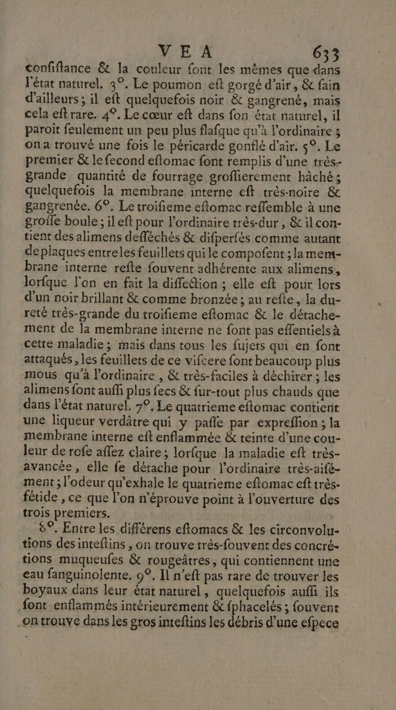 confiflance &amp; la couleur font les mêmes que dans l'état naturel. 3°, Le poumon eft gorgé d'air, &amp; fain d'ailleurs ; il eft quelquefois noir &amp; gangrené, mais cela eftrare. 4°. Le cœur eft dans fon état naturel, il paroit feulement un peu plus flafque qu’à l'ordinaire 3 ona trouvé une fois le péricarde gonflé d'air. 5°. Le premier &amp; le fecond eftomac font remplis d’une très- grande quantité de fourrage groflierement hâché; quelquefois la membrane interne eft très-noire &amp; gangrenée. 6°. Le troifieme eftomac reflemble à une groile boule ; il eft pour l'ordinaire très-dur , &amp; ilcon- tient des alimens defléchés &amp; difperfés comme autant de plaques entreles feuillets qui le compofent ; lamem- brane interne refte fouvent adhérente aux alimens, lorfque l'on en fait la diffedtion ; elle eft pour lors d'un noir brillant &amp; comme bronzée ; au refle, la du- reté très-grande du troifieme eflomac &amp; le détache- ment de la membrane interne ne font pas effentiels à cette maladie; mais dans tous les fujets qui en font attaqués , les feuillets de ce vifcere font beaucoup plus mous qu'a l'ordinaire , &amp; très-faciles à déchirer ; les alimens font auff plus fecs &amp; fur-tout plus chands que dans l’état naturel. 7°. Le quatrieme eftomac contient une liqueur verdâtre qui y pañle par expreffon ; la membrane interne eft enflammée &amp; teinte d’une cou- leur de rofe aflez claire; lorfque la maladie eft très- avancée, élle fe détache pour l'ordinaire très-aifé- ment ; l'odeur qu’exhale le quatrieme eftomac eft très. fétide , ce que l’on n’éprouve point à l'ouverture des {rois premiers. 6°. Entre les différens eftomacs &amp; les circonvolu- tions desinteftins , on trouve très-fouvent des concré- tions muqueufes &amp; rougeâtres, qui contiennent une eau fanguinolente. 9°. Il n’eft pas rare de trouver les boyaux dans leur état naturel, quelquefois auff ils font enflammés intérieurement &amp; fphacelés ; fouvent ontrouve dans les gros inteftins les débris d’une efpece